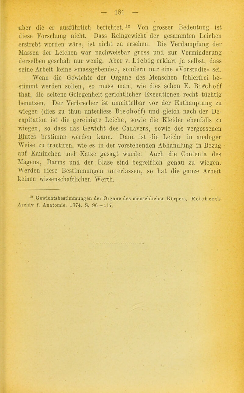 über die er ausführlich berichtet.12 Von grosser Bedeutung ist diese Forschung nicht. Dass Reingewicht der gesammten Leichen erstrebt worden wäre, ist nicht zu ersehen. Die Verdampfung der Massen der Leichen war nachweisbar gross und zur Verminderung derselben geschah nur wenig. Aber v. Liebig erklärt ja selbst, dass seine Arbeit keine »massgebendec, sondern nur eine «Vorstudie« sei. Wenn die Gewichte der Organe des Menschen fehlerfrei be- stimmt werden sollen, so muss man, wie dies schon E. Bisthoff that, die seltene Gelegenheit gerichtlicher Executionen recht tüchtig benutzen. Der Verbrecher ist unmittelbar vor der Enthauptung zu wiegen (dies zu thun unterliess Bischoff) und gleich nach der De- capitation ist die gereinigte Leiche, sowie die Kleider ebenfalls zu wiegen, so dass das Gewicht des Cadavers, sowie des vergossenen Blutes bestimmt werden kann. Dann ist die Leiche in analoger Weise zu tractiren, wie es in der vorstehenden Abhandlung in Bezug auf Kaninchen und Katze gesagt wurde. Auch die Contenta des Magens, Darms und der Blase sind begreiflich genau zu wiegen. Werden diese Bestimmungen unterlassen, so hat die ganze Arbeit keinen wissenschaftlichen Werth. 12 Gewichtsbestimmungen der Organe des menschlichen Körpers. Reich ert’s Archiv f. Anatomie. 1874. S. 96-117.