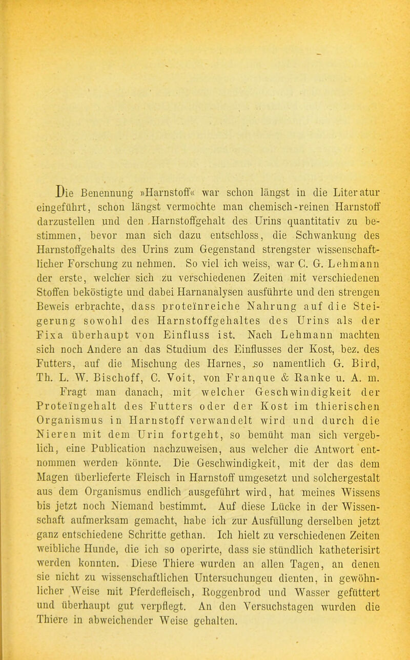 Die Benennung »Harnstoff« war schon längst in die Literatur eingeführt, schon längst vermochte man chemisch-reinen Harnstoff darzustellen und den Harnstoffgehalt des Urins quantitativ zu be- stimmen, bevor man sich dazu entschloss, die Schwankung des Harnstoffgehalts des Urins zum Gegenstand strengster wissenschaft- licher Forschung zu nehmen. So viel ich weiss, war C. G. Lehmann der erste, welcher sich zu verschiedenen Zeiten mit verschiedenen Stoffen beköstigte und dabei Harnanalysen ausführte und den strengen Beweis erbrachte, dass proteinreiche Nahrung auf die Stei- gerung sowohl des Harnstoffgehaltes des Urins als der Fixa überhaupt von Einfluss ist. Nach Lehmann machten sich noch Andere an das Studium des Einflusses der Kost, bez. des Futters, auf die Mischung des Harnes, .so namentlich G. Bird, Th. L. W. Bischoff, C. Voit, von Franque & Ranke u. A. m. Fragt man danach, mit welcher Geschwindigkeit der Proteingehalt des Futters oder der Kost im tliierischen Organismus in Harnstoff verwandelt wird und durch die Nieren mit dem Urin fortgeht, so bemüht man sich vergeb- lich, eine Publication nachzuweisen, aus welcher die Antwort ent- nommen werden könnte. Die Geschwindigkeit, mit der das dem Magen überlieferte Fleisch in Harnstoff umgesetzt und solchergestalt aus dem Organismus endlich ausgeführt wird, hat meines Wissens bis jetzt noch Niemand bestimmt. Auf diese Lücke in der Wissen- schaft aufmerksam gemacht, habe ich zur Ausfüllung derselben jetzt ganz entschiedene Schritte gethan. Ich hielt zu verschiedenen Zeiten weibliche Hunde, die ich so operirte, dass sie stündlich katheterisirt werden konnten. Diese Thiere wurden an allen Tagen, an denen sie nicht zu wissenschaftlichen Untersuchungen dienten, in gewöhn- licher Weise mit Pferdefleisch, Roggenbrod und Wasser gefüttert und überhaupt gut verpflegt. An den Versuchstagen wurden die Thiere in abweichender Weise gehalten.