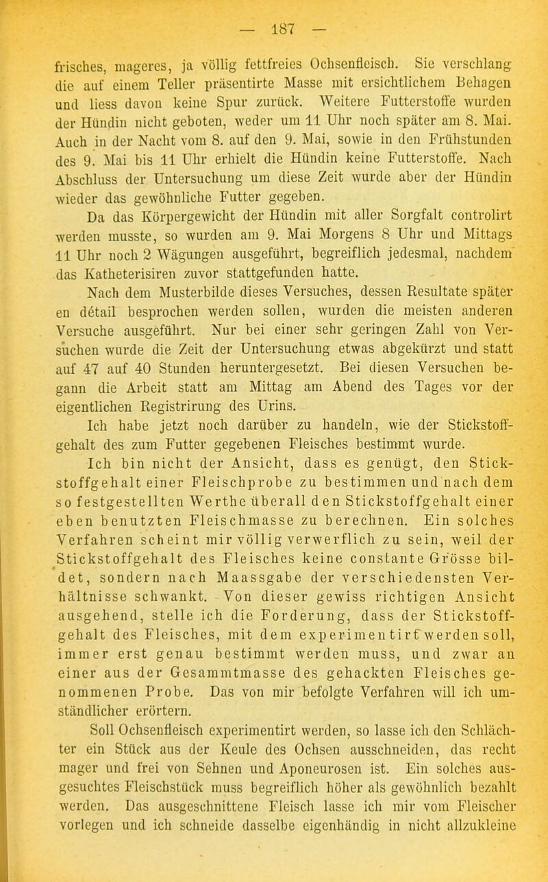 frisches, mageres, ja völlig fettfreies Ochsenfleisch. Sie verschlang die auf einem Teller präsentirte Masse mit ersichtlichem Behagen und liess davon keine Spur zurück. Weitere Futterstoffe wurden der Hündin nicht geboten, weder um 11 Uhr noch später am 8. Mai. Auch in der Nacht vom 8. auf den 9. Mai, sowie in den Frühstunden des 9. Mai bis 11 Uhr erhielt die Hündin keine Futterstoffe. Nach Abschluss der Untersuchung um diese Zeit wurde aber der Hündin wieder das gewöhnliche Futter gegeben. Da das Körpergewicht der Hündin mit aller Sorgfalt controlirt werden musste, so wurden am 9. Mai Morgens 8 Uhr und Mittags 11 Uhr noch 2 Wägungen ausgeführt, begreiflich jedesmal, nachdem das Katheterisiren zuvor stattgefunden hatte. Nach dem Musterbilde dieses Versuches, dessen Resultate später en dötail besprochen werden sollen, wurden die meisten anderen Versuche ausgeführt. Nur bei einer sehr geringen Zahl von Ver- suchen wurde die Zeit der Untersuchung etwas abgekürzt und statt auf 47 auf 40 Stunden heruntergesetzt. Bei diesen Versuchen be- gann die Arbeit statt am Mittag am Abend des Tages vor der eigentlichen Registrirung des Urins. Ich habe jetzt noch darüber zu handeln, wie der Stickstoff- gehalt des zum Futter gegebenen Fleisches bestimmt wurde. Ich bin nicht der Ansicht, dass es genügt, den Stick- stoffgehalt einer Fleischprobe zu bestimmen und nach dem so festgestellten Werthe überall den Stickstoffgehalt einer eben benutzten Fleischmasse zu berechnen. Ein solches Verfahren scheint mir völlig verwerflich zu sein, weil der Stickstoffgehalt des Fleisches keine constante Grösse bil- det, sondern nach Maassgabe der verschiedensten Ver- hältnisse schwankt. Von dieser gewiss richtigen Ansicht ausgehend, stelle ich die Forderung, dass der Stickstoff- gehalt des Fleisches, mit dem experimen tirf werden soll, immer erst genau bestimmt werden muss, und zwar an einer aus der Gesammtmasse des gehackten Fleisches ge- nommenen Probe. Das von mir befolgte Verfahren will ich um- ständlicher erörtern. Soll Ochsenffeisch experimentirt werden, so lasse ich den Schläch- ter ein Stück aus der Keule des Ochsen ausschneiden, das recht mager und frei von Sehnen und Aponeurosen ist. Ein solches aus- gesuchtes Fleischstück muss begreiflich höher als gewöhnlich bezahlt werden. Das ausgeschnittene Fleisch lasse ich mir vom Fleischer vorlegen und ich schneide dasselbe eigenhändig in nicht allzukleine