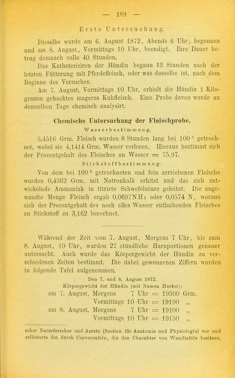 Erste Untersuchung. Dieselbe wurde am 6. August 1872, Abends 6 Uhr, begonnen und am S. August, Vormittags 10 Uhr, beendigt. Ihre Dauer be- trug demnach volle 40 Stunden. Das Katheterisiren der Hündin begann 13 Stunden nach der letzten Fütterung mit Pferdefleisch, oder was dasselbe ist, nach dem Beginne des Versuches. Am 7. August, Vormittags 10 Uhr, erhielt die Hündin 1 Kilo- gramm gehacktes mageres Kuhfleisch. Eine Probe davon wurde an demselben Tage chemisch analysirt. Chemische Untersuchung der Fleischprobe. Wasserbestimmung. 5,4516 Grm. Fleisch wurden 8 Stunden lang bei 100 0 getrock- net, wobei sie 4,1414 Grm. Wasser verloren. Hieraus bestimmt sich der Procentgehalt des Fleisches an Wasser — 75,97. Stickstoffbestimmung. Von dem bei 100 0 getrockneten und fein zerriebenen Fleische wurden 0,4362 Grm. mit Natronkalk erhitzt und das sich ent- wickelnde Ammoniak in titrirte Schwefelsäure geleitet. Die ange- wandte Menge Fleisch ergab 0,0697NHs oder 0,0574 N, woraus sich der Procentgehalt des noch alles Wasser enthaltenden Fleisches an Stickstoff zu 3,162 berechnet. Während der Zeit vom 7. August, Morgens 7 Uhr, bis zum 8. August, 10 Uhr, wurden 27 stündliche Harnportionen genauer untersucht. Auch wurde das Körpergewicht der Hündin zu ver- schiedenen Zeiten bestimmt. Die dabei gewonnenen Ziffern wurden in folgende Tafel aufgenommen. Den 7. und 8. August 1872. Körpergewicht der Hündin (mit Namen Hector): am 7. August, Morgens 7 Uhr = 19300 Grm. Vormittags 10 Uhr = 19190 ,, am 8. August, Morgens 7 Uhr = 19100 ,, Vormittags 10 Uhr = 19150 „ scher Naturforscher und Aerzte (Section für Anatomie und Physiologie) vor und erläuterte ihn durch Curventafeln, die den Charakter von Wandtafeln besitzen.