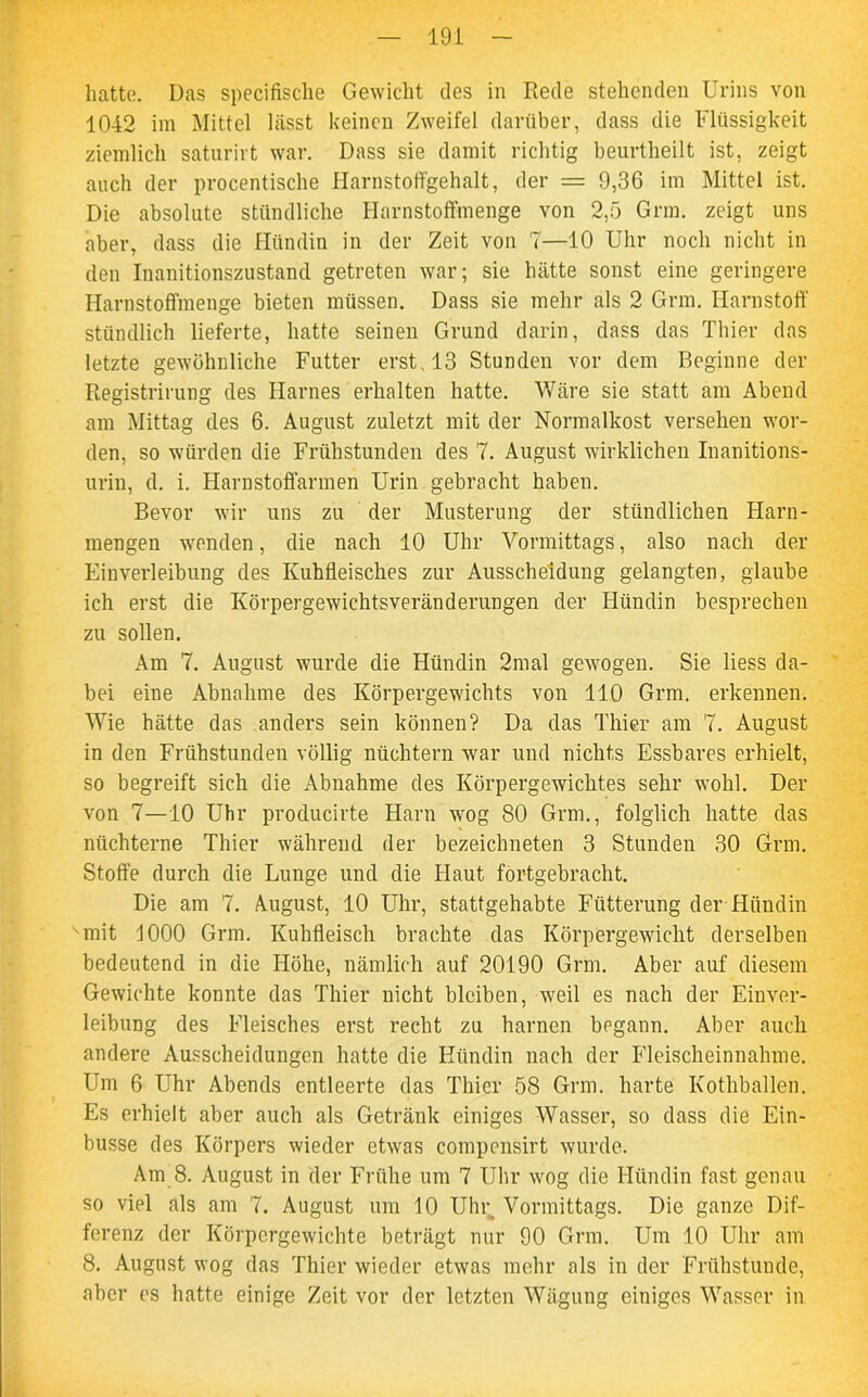 hatte. Das specifische Gewicht des in Rede stehenden Urins von 1042 im Mittel lässt keinen Zweifel darüber, dass die Flüssigkeit ziemlich saturirt war. Dass sie damit richtig beurtheilt ist, zeigt auch der procentische Harnstoffgehalt, der = 9,36 im Mittel ist. Die absolute stündliche Harnstoffmenge von 2,5 Grm. zeigt uns aber, dass die Hündin in der Zeit von 7—10 Uhr noch nicht in den Inanitionszustand getreten war; sie hätte sonst eine geringere Harnstoffinenge bieten müssen. Dass sie mehr als 2 Grm. Harnstoff stündlich lieferte, hatte seinen Grund darin, dass das Thier das letzte gewöhnliche Futter erst, 13 Stunden vor dem Beginne der Registrirung des Harnes erhalten hatte. Wäre sie statt am Abend am Mittag des 6. August zuletzt mit der Normalkost versehen wor- den, so würden die Frühstunden des 7. August wirklichen Inanitions- urin, d. i. Harnstoffarmen Urin gebracht haben. Bevor wir uns zu der Musterung der stündlichen Harn- mengen wenden, die nach 10 Uhr Vormittags, also nach der Einverleibung des Kuhfleisches zur Ausscheidung gelangten, glaube ich erst die Körpergewichtsveränderungen der Hündin besprechen zu sollen. Am 7. August wurde die Hündin 2mal gewogen. Sie liess da- bei eine Abnahme des Körpergewichts von 110 Grm. erkennen. Wie hätte das anders sein können? Da das Thier am 7. August in den Frühstunden völlig nüchtern war und nichts Essbares erhielt, so begreift sich die Abnahme des Körpergewichtes sehr wohl. Der von 7—10 Uhr producirte Harn wog 80 Grm., folglich hatte das nüchterne Thier während der bezeichneten 3 Stunden 30 Grm. Stoffe durch die Lunge und die Haut fortgebracht. Die am 7. August, 10 Uhr, stattgehabte Fütterung der Hündin '-mit 1000 Grm. Kuhfleisch brachte das Körpergewicht derselben bedeutend in die Höhe, nämlich auf 20190 Grm. Aber auf diesem Gewichte konnte das Thier nicht bleiben, weil es nach der Einver- leibung des Fleisches erst recht zu harnen begann. Aber auch andere Ausscheidungen hatte die Hündin nach der Fleischeinnahme. Um 6 Uhr Abends entleerte das Thier 58 Grm. harte Kothballen. Es erhielt aber auch als Getränk einiges Wasser, so dass die Ein- busse des Körpers wieder etwas compensirt wurde. Am 8. August in der Frühe um 7 Uhr wog die Hündin fast genau so viel als am 7. August um 10 Uhr Vormittags. Die ganze Dif- ferenz der Körpergewichte beträgt nur 90 Grm. Um 10 Uhr am 8. August wog das Thier wieder etwas mehr als in der Frühstunde, aber es hatte einige Zeit vor der letzten Wägung einiges Wasser in