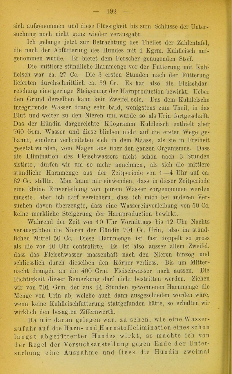 sich aufgenomraen und diese Flüssigkeit bis zum Schlüsse der Unter- suchung noch nicht ganz wieder verausgabt. Ich gelange jetzt zur Betrachtung des Theiles der Zahlentafel, die nach der Abfütterung des Hundes mit 1 Kgrm. Kuhfleisch auf- genommen wurde. Er bietet dem Forscher genügenden Stoff. Die mittlere stündliche Harnmenge vor der Fütterung mit Kuh- fleisch war ca. 27 Cc. Die 3 ersten Stunden nach der Fütterung lieferten durchschnittlich ca. 39 Cc. Es hat also die Fleischdar- reichung eine geringe Steigerung der Harnproduetion bewirkt. Ueber den Grund derselben kann kein Zweifel sein. Das dem Kuhfleische integrirende Wasser drang sehr bald, wenigstens zum Theil, in das Blut und weiter zu den Nieren und wurde so als Urin fortgeschafft. Das der Hündin dargereichte Kilogramm Kuhfleisch enthielt aber 760 Grm. Wasser und diese blieben nicht auf die ersten Wege ge- bannt, sondern verbreiteten sich in dem Maass, als sie in Freiheit gesetzt wurden, vom Magen aus über den ganzen Organismus. Dass die Elimination des Fleischwassers nicht schon nach 3 Stunden sistirte, dürfen wir um so mehr annehmen, als sich die mittlere stündliche Harnmenge aus der Zeitperiode von 1—4 Uhr auf ca. 62 Cc. stellte. Man kann mir einwenden, dass in dieser Zeitperiode eine kleine Einverleibung von purem Wasser vorgenommen werden musste, aber ich darf versichern, dass ich mich bei anderen Ver- suchen davon überzeugte, dass eine Wassereinverleibung von 50 Cc. keine merkliche Steigerung der Harnproduetion bewirkt. Während der Zeit von JO Uhr Vormittags bis 12 Uhr Nachts verausgabten die Nieren der Hündin 701 Cc. Urin, also im stünd- lichen Mittel 50 Cc. Diese Harnmenge ist fast doppelt so gross als die vor 10 Uhr controlirte. Es ist also ausser allem Zweifel, dass das Fleischwasser massenhaft nach den Nieren hinzog und schliesslich durch dieselben den Körper verliess. Bis um Mitter- nacht drangen an die 400 Grm. Fleischwasser nach aussen. Die Dichtigkeit dieser Bemerkung darf nicht bestritten werden. Ziehen wir von 701 Grm. der aus 14 Stunden gewonnenen Harnmenge die Menge von Urin ab, welche auch dann ausgeschieden worden wäre, wenn keine Kuhfleischfütterung stattgefunden hätte, so erhalten wir wirklich den besagten Ziffernwerth. Da mir daran gelegen war, zu sehen, wie eine Wasser- zufuhr auf die Harn- und Harnstoffelimination eines schon längst abgefütterten Hundes wirkt, so machte ich von der Hegel der Versuchsanstellung gegen Ende der Unter- suchung eine Ausnahme und liess die Hündin zweimal