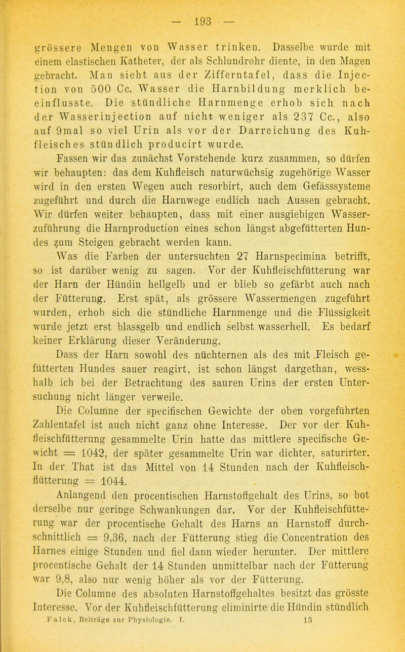 grössere Mengen von Wasser trinken. Dasselbe wurde mit einem elastischen Katheter, der als Schlundrohr diente, in den Magen gebracht. Man sieht aus der Zifferntafel, dass die Injec- tion von 500 Cc. Wasser die Harnbildung merklich be- einflusste. Die stündliche Harnmenge erhob sich nach dar Wasser inj ection auf nicht weniger als 237 Cc., also auf 9mal so viel Urin als vor der Darreichung des Kuh- fleisches stündlich producirt wurde. Fassen wir das zunächst Vorstehende kurz zusammen, so dürfen wir behaupten: das dem Kuhfleisch naturwüchsig zugehörige Wasser wird in den ersten Wegen auch resorbirt, auch dem Gefässsysteme zugeführt und durch die Harnwege endlich nach Aussen gebracht. Wir dürfen weiter behaupten, dass mit einer ausgiebigen Wasser- zuführung die Harnproduction eines schon längst abgefütterten Hun- des zum Steigen gebracht werden kann. Was die Farben der untersuchten 27 Harnspecimina betrifft, so ist darüber wenig zu sagen. Vor der Kuhfleischfütterung war der Harn der Hündin hellgelb und er blieb so gefärbt auch nach der Fütterung. Erst spät, als grössere Wassermengen zugeführt wurden, erhob sich die stündliche Harnmenge und die Flüssigkeit wurde jetzt erst blassgelb und endlich selbst wasserhell. Es bedarf keiner Erklärung dieser Veränderung. Dass der Harn sowohl des nüchternen als des mit Fleisch ge- fütterten Hundes sauer reagirt, ist schon längst dargethan, wess- halb ich bei der Betrachtung des sauren Urins der ersten Unter- suchung nicht länger verweile. Die Colunlne der specifischen Gewichte der oben vorgeführten Zahlentafel ist auch nicht ganz ohne Interesse. Der vor der Kuh- fleischfütterung gesammelte Urin hatte das mittlere specifische Ge- wicht = 1042, der später gesammelte Urin ivar dichter, saturirter. In der That ist das Mittel von 14 Stunden nach der Kuhfleisch- flütterung = 1044. Anlangend den procentischen Harnstoftgehalt des Urins, so bot derselbe nur geringe Schwankungen dar. Vor der Kuhfleischfütte-' rung war der procentische Gehalt des Harns an Harnstoff durch- schnittlich = 9,36, nach der Fütterung stieg die Concentration des Harnes einige Stunden und fiel dann wieder herunter. Der mittlere procentische Gehalt der 14 Stunden unmittelbar nach der Fütterung war 9,8, also nur wenig höher als vor der Fütterung. Die Columne des absoluten Harnstoffgehaltes besitzt das grösste Interesse. Vor der Kuhfleischfütterung eliminirte die Hündin stündlich Falck, Beiträge zur Physiologie. 1. 13