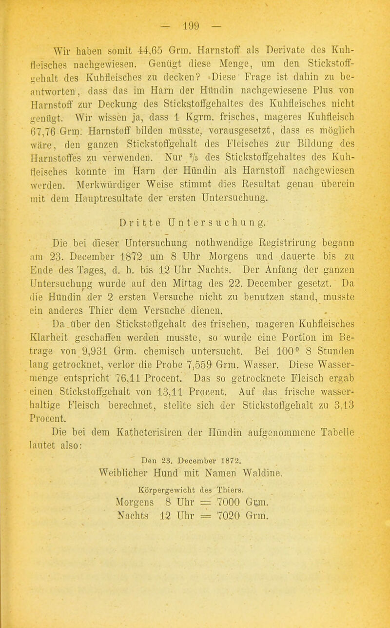 Wir haben somit 44,65 Grm. Harnstoff als Derivate des Kuh- fleisches nachgewiesen. Genügt diese Menge, um den Stickstoff- gehalt des Kuhtleisches zu decken? Diese Frage ist dahin zu be- antworten , dass das im Harn der Hündin nachgewiesene Plus von Harnstoff zur Deckung des Stickstoffgehaltes des Kuhfleisches nicht genügt. Wir wissen ja, dass 1 Kgrm. frisches, mageres Kuhfleisch 67,76 Grm. Harnstoff bilden müsste, vorausgesetzt, dass es möglich wäre, den ganzen Stickstoffgehalt des Fleisches zur Bildung des Harnstoffes zu verwenden. Nur 2/3 des Stickstoffgehaltes des Kuh- tleisches konnte im Harn der Hündin als Harnstoff nachgewiesen werden. Merkwürdiger Weise stimmt dies Resultat genau überein mit dem Hauptresultate der ersten Untersuchung. Dritte Untersuchung. Die bei dieser Untersuchung nothwenclige Registrirung begann am 23. December 1872 um 8 Uhr Morgens und dauerte bis zu Ende des Tages, d. h. bis 12 Uhr Nachts. Der Anfang der ganzen Untersuchung wurde auf den Mittag des 22. December gesetzt. Da die Hündin der 2 ersten Versuche nicht zu benutzen stand, musste ein anderes Thier dem Versuche dienen. Da . über den Stickstoffgehalt des frischen, mageren Kuhfleisches Klarheit geschaffen werden musste, so wurde eine Portion im Be- trage von 9,931 Grm. chemisch untersucht. Bei 100° 8 Stunden lang getrocknet, verlor die Probe 7,559 Grm. Wasser. Diese Wasser- menge entspricht 76,11 Procent. Das so getrocknete Fleisch ergab einen Stickstoffgehalt von 13,11 Procent. Auf das frische wasser- haltige Fleisch berechnet, stellte sich der Stickstoffgehalt zu 3.13 Procent. Die bei dem Katheterisiren der Hündin aufgenommene Tabelle lautet also: Den 23. December 1872. Weiblicher Hund mit Namen Waldine. Körpergewicht des Thiers. Morgens 8 Uhr = 7000 Gum. Nachts 12 Uhr = 7020 Grm.