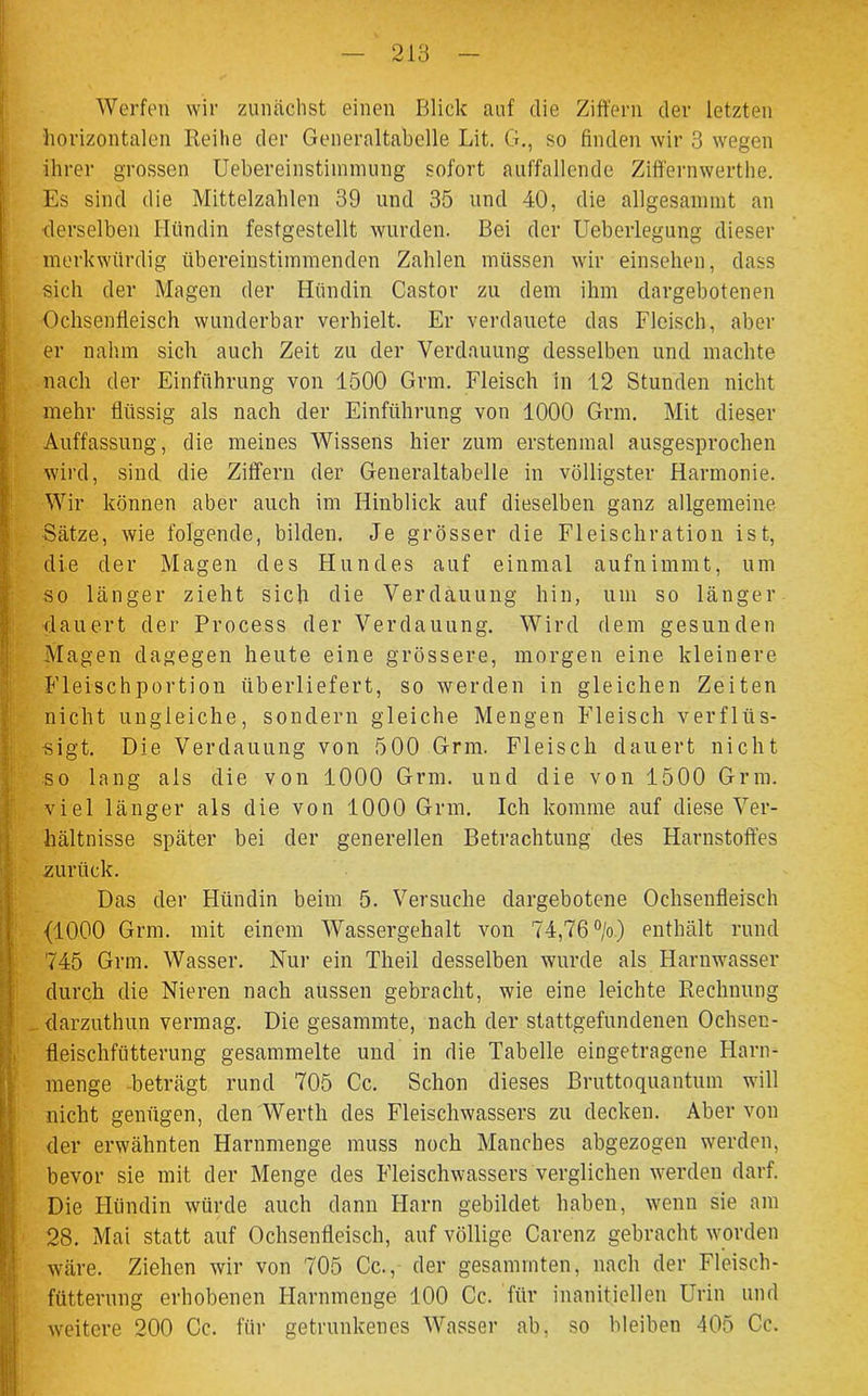 213 Werfen wir zunächst einen Blick auf die Ziffern der letzten horizontalen Reihe der Generaltabelle Lit. G., so finden wir 3 wegen ihrer grossen Uebereinstimmung sofort auffallende Zift'ernwerthe. Es sind die Mittelzahlen 39 und 35 und 40, die allgesammt an derselben Hündin festgestellt wurden. Bei der Ueberlegung dieser merkwürdig übereinstimmenden Zahlen müssen wir einsehen, dass sich der Magen der Hündin Castor zu dem ihm dargebotenen Ochsenfleisch wunderbar verhielt. Er verdauete das Fleisch, aber er nahm sich auch Zeit zu der Verdauung desselben und machte nach der Einführung von 1500 Grm. Fleisch in 12 Stunden nicht mehr flüssig als nach der Einführung von 1000 Grm. Mit dieser Auffassung, die meines Wissens hier zum erstenmal ausgesprochen wird, sind die Ziffern der Generaltabelle in völligster Harmonie. Wir können aber auch im Hinblick auf dieselben ganz allgemeine Sätze, wie folgende, bilden. Je grösser die Fleischration ist, die der Magen des Hundes auf einmal aufnimmt, um so länger zieht sich die Verdauung hin, um so länger dauert der Process der Verdauung. Wird dem gesunden Magen dagegen heute eine grössere, morgen eine kleinere Fleischportion überliefert, so werden in gleichen Zeiten nicht ungleiche, sondern gleiche Mengen Fleisch verflüs- sigt. Die Verdauung von 500 Grm. Fleisch dauert nicht so lang als die von 1000 Grm. und die von 1500 Grm. viel länger als die von 1000 Grm. Ich komme auf diese Ver- hältnisse später bei der generellen Betrachtung des Harnstoffes zurück. Das der Hündin beim 5. Versuche dargebotene Ochsenfleisch {1000 Grm. mit einem Wassergehalt von 74,76 °/o) enthält rund 745 Grm. Wasser. Nur ein Theil desselben wurde als Harnwasser durch die Nieren nach aussen gebracht, wie eine leichte Rechnung darzuthun vermag. Die gesammte, nach der stattgefundenen Ochsen- fleischftitterung gesammelte und in die Tabelle eingetragene Harn- menge beträgt rund 705 Cc. Schon dieses Bruttoquantum will nicht genügen, den Werth des Fleischwassers zu decken. Aber von der erwähnten Harnmenge muss noch Manches abgezogen werden, bevor sie mit der Menge des Fleischwassers verglichen werden darf. Die Hündin würde auch dann Harn gebildet haben, wenn sie am 28. Mai statt auf Ochsenfleisch, auf völlige Carenz gebracht worden wäre. Ziehen wir von 705 Cc., der gesamrnten, nach der Fleisch- fütterung erhobenen Harnmenge 100 Cc. für inanitiellen Urin und weitere 200 Cc. für getrunkenes Wasser ab, so bleiben 405 Cc.
