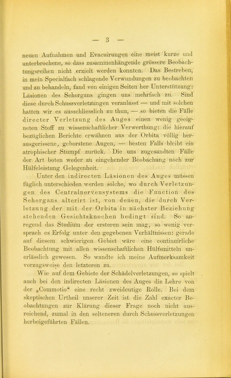 neuen Aufnahmen und Evacuirungen eine meist kurze und unterbrochene, so dass zusammenhängende grössere Beobach- tungsreihen nicht erzielt werden konnten. Das Bestreben, in mein Specialfach schlagende Verwundungen zu beobachten und zu behandeln, fand von einigen Seiten her Unterstützung: Läsionen des Sehorgans gingen uns mehrfach zu. Sind diese durch Schussverletzungen veranlasst — und mit solchen hatten wir es ausschliesslich zu thim, — so bieten die Fälle directer Verletzung des Auges einen wenig geeig- neten Stoff zu wissenschaftlicher Verwerthung: die hierauf bezüglichen Berichte erwähnen aus der Orbita völlig her- ausgerissene, geborstene Augen, — besten Falls bleibt ein atrophischer Stumpf zurück. Die uns zugesandten Fälle der Art boten weder zu eingehender Beobachung noch ziu’ Hülfeleistung Gelegenheit. Unter den indirecten Läsionen des Auges müssen füglich unterschieden werden solche, wo durch Verletzun- gen des Centralnervensystems die Function des Sehorgans alterirt ist, von denen, die durch Ver- letzung der mit der Orbita in nächster Beziehung- stehenden Gesichtsknochen bedingt sind. So an- regend das Studium der ersteren sein mag, so wenig ver- sprach es Erfolg unter den gegebenen Verhältnissen: gerade auf diesem schwierigen Gebiet wäre eine continuirliche Beobachtung mit allen wissenschaftlichen Hülfsmitteln un- erlässlich gewesen. So wandte ich meine Aufmerksamkeit vorzugsweise den letzteren zu. Wie auf dem Gebiete der Schädelverletzungen, so spielt auch bei den indirecten Läsionen des Auges die Lehre von der „Commotio“ eine recht zweideutige Rolle. Bei dem skeptischen Urtheil unserer Zeit ist die Zahl exacter Be- obachtungen zur Klärung dieser Frage noch nicht aus- reichend, zumal in den selteneren durch Schuss Verletzungen herbeigeführten Fällen.