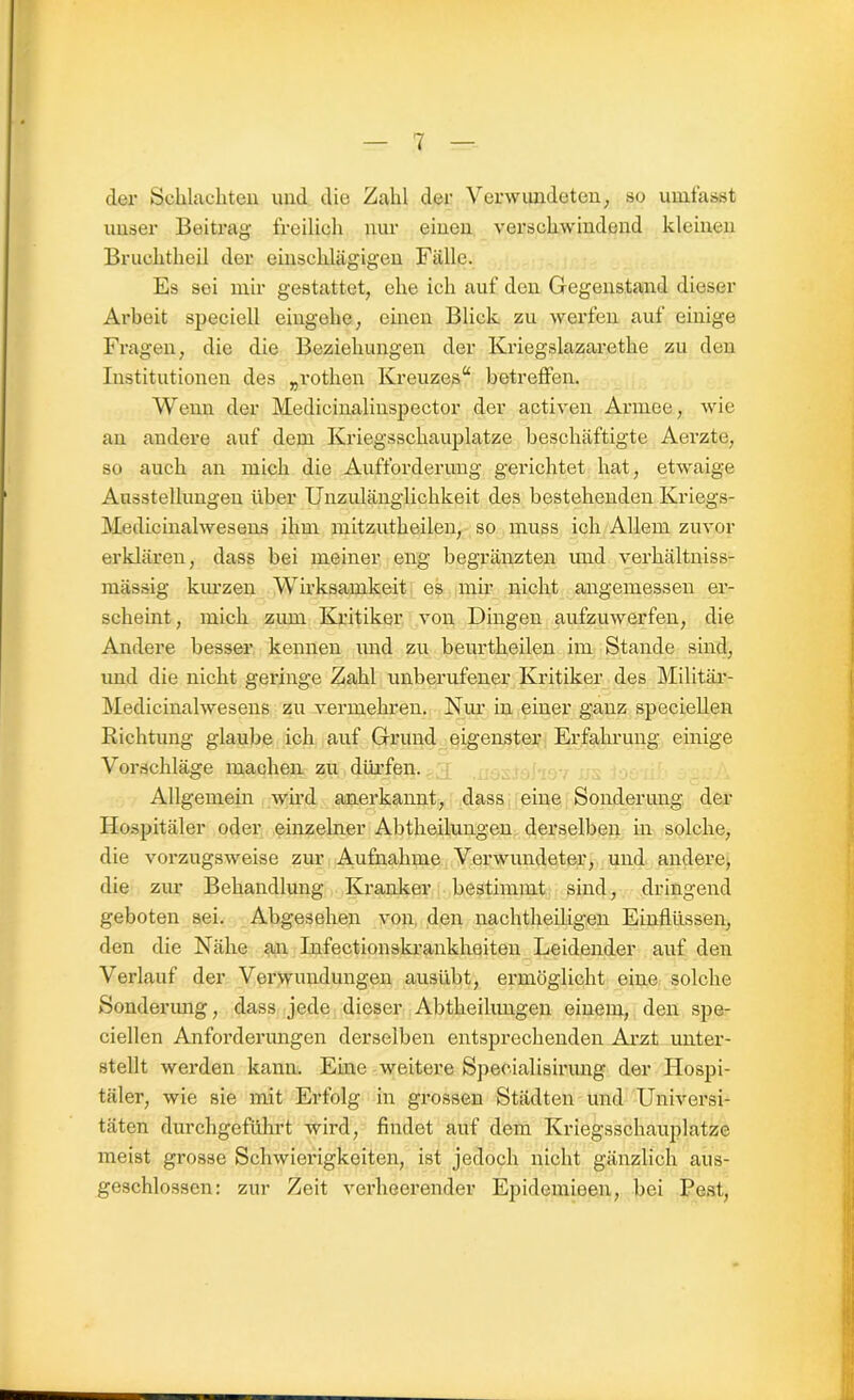 der Schlachten und die Zahl der Verwundeten, so umfasst unser Beitrag freilich nur einen verschwindend kleinen Bruehtheil der einschlägigen Fälle. Es sei mir gestattet, ehe ich auf den Gegenstand dieser Arbeit speciell eingehe, einen Blick zu werfen auf einige Fragen, die die Beziehungen der Kriegslazarethe zu den Institutionen des „rothen Kreuzes“ betreffen. Wenn der Medicinalinspector der activen Armee, wie an andere auf dem Kriegsschauplätze beschäftigte Aerzte, so auch an mich die Aufforderung gerichtet hat, etwaige Ausstellungen über Unzulänglichkeit des bestehenden Kriegs- Medicinalwesens ihm mitzutheilen, so muss ich Allem zuvor erklären, dass bei meiner eng begränzten und verhältniss- mässig kinzen Wirksamkeit es mir nicht angemessen er- scheint, mich zum Kritiker von Dingen aufzuwerfen, die Andere besser kennen und zu beurtheilen im Stande sind, und die nicht geringe Zahl unberufener Kritiker des Militär- Medicinalwesens zu vermehren. Nur in einer ganz speciellen Richtung glaube ich auf Grund eigenster Erfahrung einige Vorschläge machen zu dürfen. Allgemein wird anerkannt, dass eine Sonderung der Hospitäler oder einzelner Abtheilungen derselben in solche, die vorzugsweise zur Aufnahme Verwundeter, und andere, die zur Behandlung Kranker bestimmt sind, dringend geboten sei. Abgesehen von den nachtheiligen Einflüssen, den die Nähe an Infectionskrankheiten Leidender auf den Verlauf der Verwundungen ausübt, ermöglicht eine solche Sonderung, dass jede dieser Abtheilimgen einem, den spe- ciellen Anforderungen derselben entsprechenden Arzt unter- stellt werden kann. Eine weitere Specialisirung der Hospi- täler, wie sie mit Erfolg in grossen Städten und Universi- täten durchgeführt wird, findet auf dem Kriegsschauplätze meist grosse Schwierigkeiten, ist jedoch nicht gänzlich aus- geschlossen: zur Zeit verheerender Epidemieen, bei Pest,