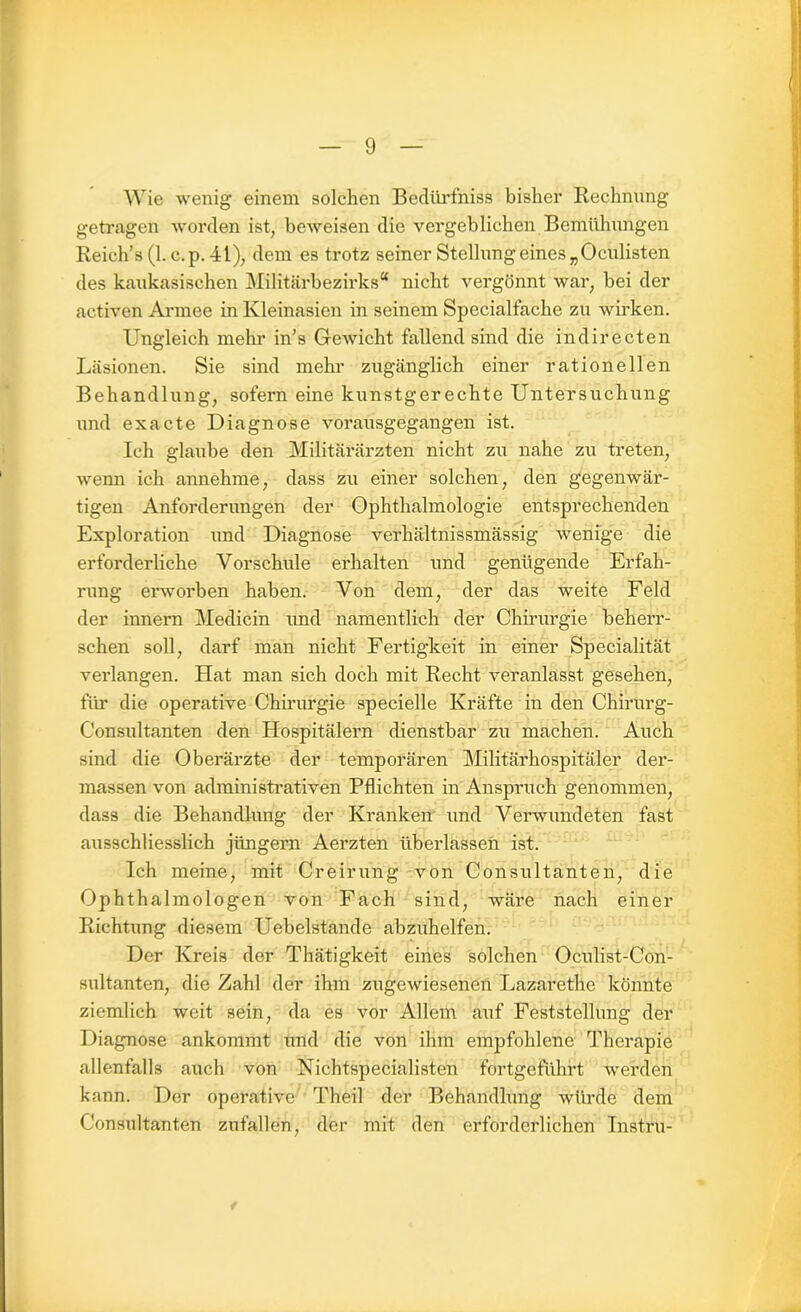 Wie wenig einem solchen Bedürfniss bisher Rechnung getragen worden ist, beweisen die vergeblichen Bemühungen Reich’s (1. c.p. 41), dem es trotz seiner Stellung eines „Oculisten des kaukasischen Militärbezirks“ nicht vergönnt war, bei der activen Armee in Kleinasien in seinem Specialfache zu wirken. Ungleich mehr in’s Gewicht fallend sind die indirecten Läsionen. Sie sind mehr zugänglich einer rationellen Behandlung, sofern eine kunstgerechte Untersuchung und ex acte Diagnose vorausgegangen ist. Ich glaube den Militärärzten nicht zu nahe zu treten, wenn ich annehme, dass zu einer solchen, den gegenwär- tigen Anforderungen der Ophthalmologie entsprechenden Exploration und Diagnose verhältnissmässig wenige die erforderliche Vorschule erhalten und genügende Erfah- rung erworben haben. Von dem, der das weite Feld der innern Medicin und namentlich der Chirurgie beherr- schen soll, darf man nicht Fertigkeit in einer Specialität verlangen. Hat man sich doch mit Recht veranlasst gesehen, für die operative Chirurgie specielle Kräfte in den Chirurg- Consultanten den Hospitälern dienstbar zu machen. Auch sind die Oberärzte der temporären Militärhospitäler der- massen von administrativen Pflichten in Anspruch genommen, dass die Behandlung der Kranken und Verwundeten fast ausschliesslich jüngern Aerzten überlassen ist. Ich meine, mit Creirung von Consultanten, die Ophthalmologen von Fach sind, wäre nach einer Richtung diesem Uebelstande abzuhelfen. Der Kreis der Thätigkeit eines solchen Oculist-Con- sultanten, die Zahl der ihm zugewiesenen Lazarethe könnte ziemlich weit sein, da es vor Allem auf Feststellung der Diagnose ankommt und die von ihm empfohlene Therapie allenfalls auch von Nichtspecialisten fortgeführt werden kann. Der operative Theil der Behandlung würde dem Consultanten zufallen, der mit den erforderlichen Instru-