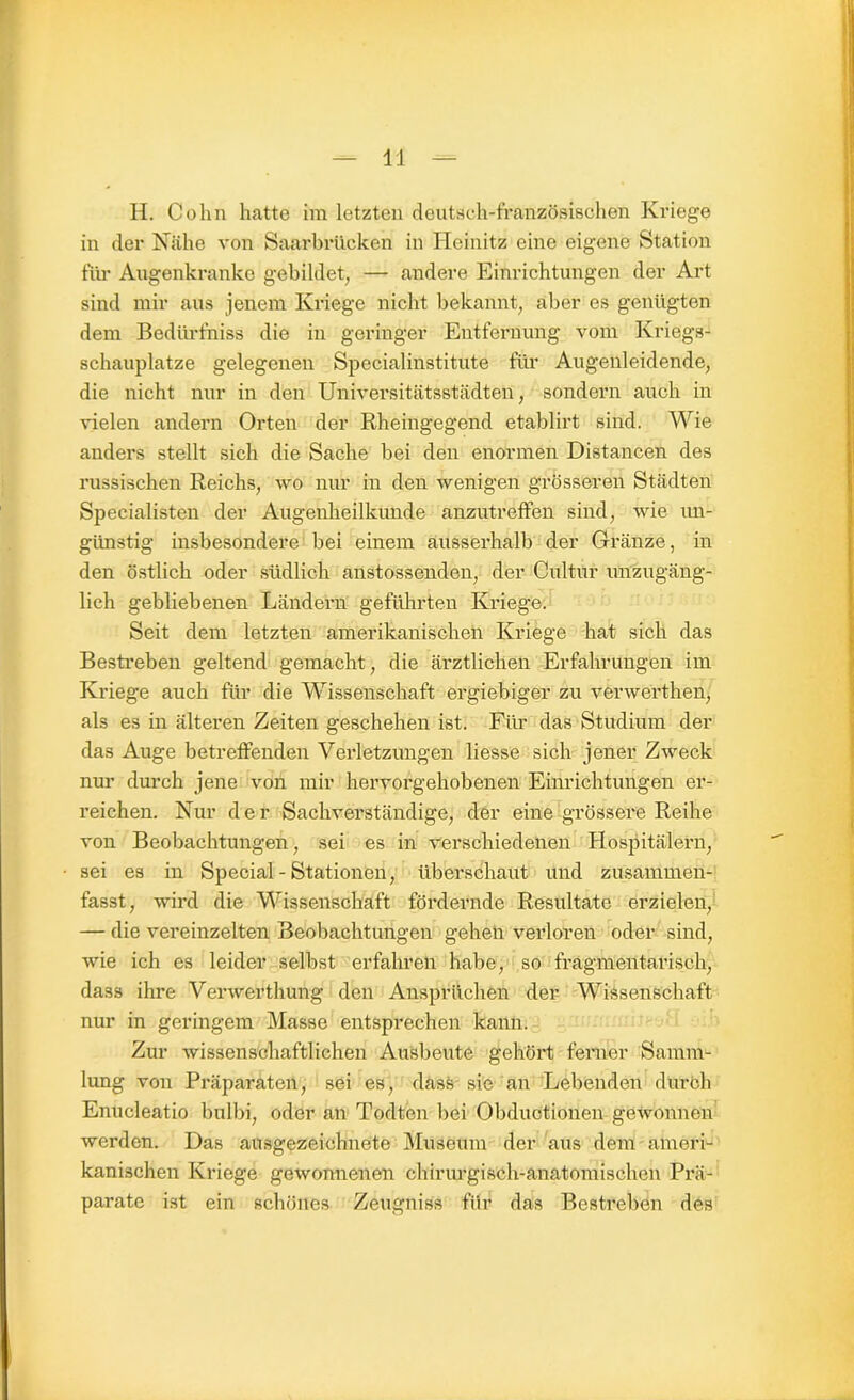 H. Cohn hatte im letzten deutsch-französischen Kriege in der Nähe von Saarbrücken in Heinitz eine eigene Station für Augenkranke gebildet, — andere Einrichtungen der Art sind mir aus jenem Kriege nicht bekannt, aber es genügten dem Bedürfnis die in geringer Entfernung vom Kriegs- schauplätze gelegenen Specialinstitute für Augenleidende, die nicht nur in den Universitätsstädten, sondern auch in vielen andern Orten der Rheingegend etablirt sind. Wie anders stellt sich die Sache bei den enormen Distancen des russischen Reichs, wo nur in den wenigen grösseren Städten Specialisten der Augenheilkunde anzutreffen sind, wie un- günstig insbesondere bei einem ausserhalb der GTränze, in den östlich oder südlich anstossenden, der Cultur unzugäng- lich gebliebenen Ländern geführten Kriege. Seit dem letzten amerikanischen Kriege hat sich das Bestreben geltend gemacht, die ärztlichen Erfahrungen im Kriege auch für die Wissenschaft ergiebiger zu verwerthen, als es in älteren Zeiten geschehen ist. Für das Studium der das Auge betreffenden Verletzungen liesse sich jener Zweck nur durch jene von mir hervorgehobenen Einrichtungen er- reichen. Nur d e r Sachverständige, der eine grössere Reihe von Beobachtungen, sei es in verschiedenen Hospitälern, sei es in Special - Stationen, überschaut und zusammen- fasst, wird die Wissenschaft fördernde Resultate erzielen, — die vereinzelten Beobachtungen gehen verloren oder sind, wie ich es leider selbst erfahren habe, so fragmentarisch, dass ihre Verwerthung den Ansprüchen der Wissenschaft nur in geringem Masse entsprechen kann. Zur wissenschaftlichen Ausbeute gehört ferner Samm- lung von Präparaten, sei es, dass sie an Lebenden durch Enucleatio bulbi, oder an Todten bei Obductionen gewonnen werden. Das ausgezeichnete Museum der aus dem ameri- kanischen Kriege gewonnenen chirurgisch-anatomischen Prä- parate ist ein schönes Zeugniss für das Bestreben des