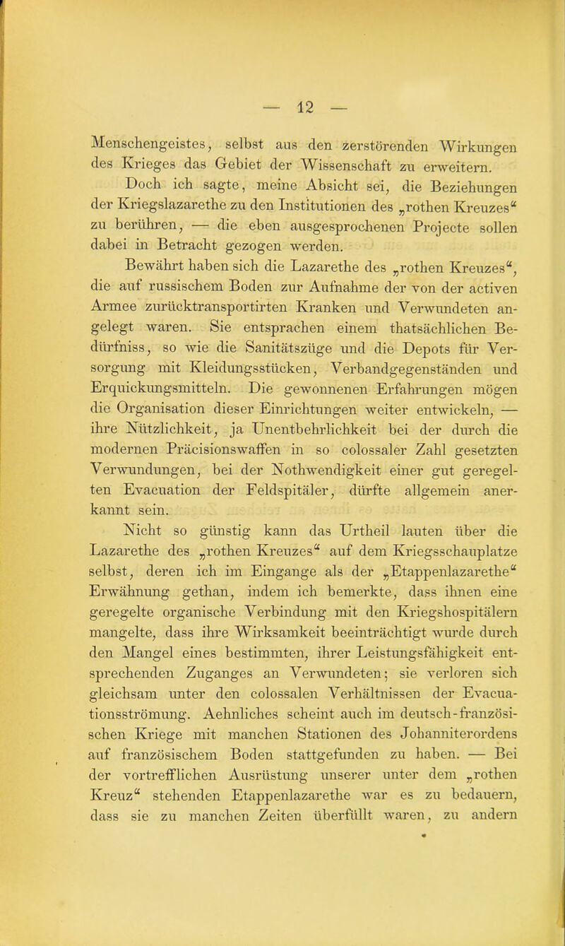 Menschengeistes; selbst aus den zerstörenden Wirkungen des Krieges das Gebiet der Wissenschaft zu erweitern. Doch ich sagte, meine Absicht sei, die Beziehungen der Kriegslazarethe zu den Institutionen des „rothen Kreuzes“ zu berühren, — die eben ausgesprochenen Projecte sollen dabei in Betracht gezogen werden. Bewährt haben sich die Lazarethe des „rothen Kreuzes“, die auf russischem Boden zur Aufnahme der von der activen Armee zurücktransportirten Kranken und Verwundeten an- gelegt waren. Sie entsprachen einem thatsächlichen Be- dürfniss, so wie die Sanitätszüge und die Depots für Ver- sorgung mit Kleidungsstücken, Verbandgegenständen und Erquickungsmitteln. Die gewonnenen Erfahrungen mögen die Organisation dieser Einrichtungen weiter entwickeln, — ihre Nützlichkeit, ja Unentbehrlichkeit bei der durch die modernen Präcisionswaffen in so colossaler Zahl gesetzten Verwundungen, bei der Nothwendigkeit einer gut geregel- ten Evacuation der Feldspitäler, dürfte allgemein aner- kannt sein. Nicht so günstig kann das Urtheil lauten über die Lazarethe des „rothen Kreuzes“ auf dem Kriegsschauplätze selbst, deren ich im Eingänge als der „Etappenlazarethe“ Erwähnung gethan, indem ich bemerkte, dass ihnen eine geregelte organische Verbindung mit den Kriegshospitälern mangelte, dass ihre Wirksamkeit beeinträchtigt wurde durch den Mangel eines bestimmten, ihrer Leistungsfähigkeit ent- sprechenden Zuganges an Verwundeten; sie verloren sich gleichsam unter den colossalen Verhältnissen der Evacua- tionsströmung. Aehnliches scheint auch im deutsch-französi- schen Kriege mit manchen Stationen des Johanniterordens auf französischem Boden stattgefunden zu haben. — Bei der vortrefflichen Ausrüstung unserer unter dem „rothen Kreuz“ stehenden Etappenlazarethe war es zu bedauern, dass sie zu manchen Zeiten überfüllt waren, zu andern