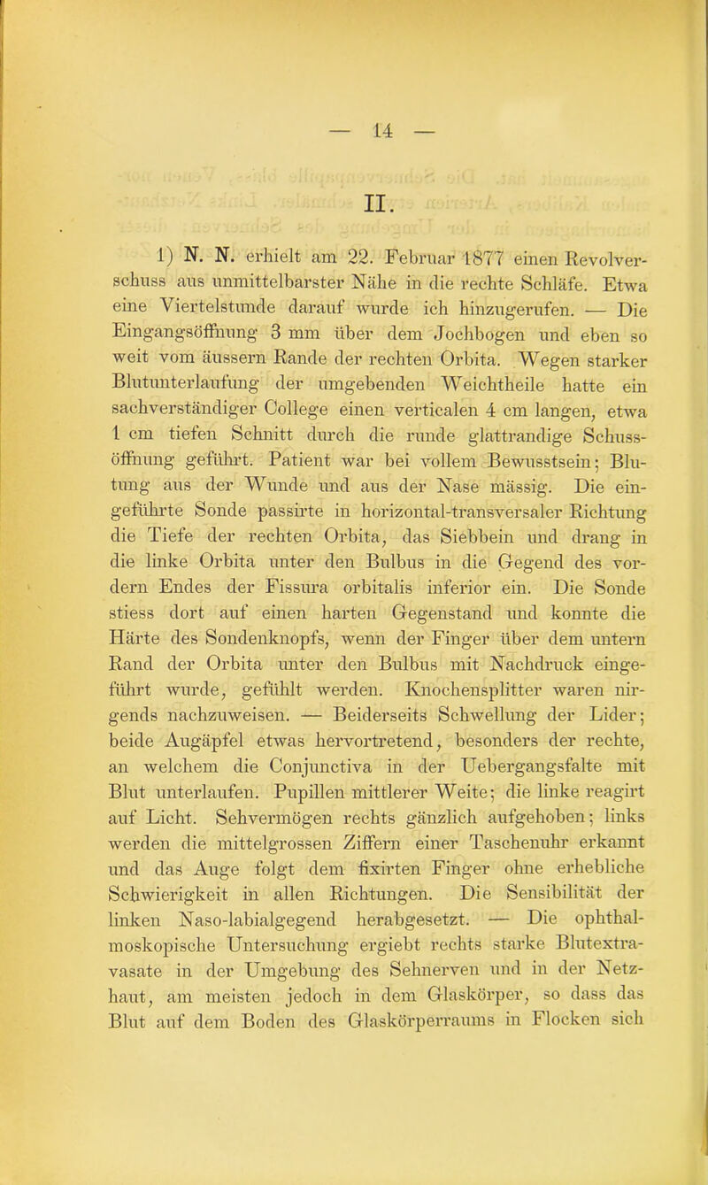 II. 1) N. N. erhielt am 22. Februar 1877 einen Revolver- schuss aus unmittelbarster Nähe in die rechte Schläfe. Etwa eine Viertelstunde darauf wurde ich hinzugerufen. — Die Eingangsöffnung 3 mm über dem Jochbogen und eben so weit vom äussern Rande der rechten Orbita. Wegen starker Blutunterlaufung der umgebenden Weichtheile hatte ein sachverständiger College einen verticalen 4 cm langen, etwa 1 cm tiefen Schnitt durch die runde glattrandige Schuss- Öffnung geführt. Patient war bei vollem Bewusstsein; Blu- tung aus der Wunde und aus der Nase mässig. Die ein- geführte Sonde passirte in horizontal-transversaler Richtung die Tiefe der rechten Orbita, das Siebbein und drang in die linke Orbita unter den Bulbus in die Gegend des vor- dem Endes der Fissura orbitalis inferior ein. Die Sonde stiess dort auf einen harten Gegenstand und konnte die Härte des Sondenknopfs, wenn der Finger über dem untern Rand der Orbita unter den Bulbus mit Nachdruck einge- führt wurde, gefühlt werden. Knochensplitter waren nir- gends nachzuweisen. — Beiderseits Schwellung der Lider; beide Augäpfel etwas hervortretend, besonders der rechte, an welchem die Conjunctiva in der Uebergangsfalte mit Blut unterlaufen. Pupillen mittlerer Weite; die linke reagirt auf Licht. Sehvermögen rechts gänzlich aufgehoben; links werden die mittelgrossen Ziffern einer Taschenuhr erkannt und das Äuge folgt dem fixirten Finger ohne erhebliche Schwierigkeit in allen Richtungen. Die Sensibilität der linken Naso-labialgegend herabgesetzt. — Die ophthal- moskopische Untersuchung ergiebt rechts starke Blutextra- vasate in der Umgebung des Sehnerven und in der Netz- haut, am meisten jedoch in dem Glaskörper, so dass das Blut auf dem Boden des Glaskörperraums in Flocken sich