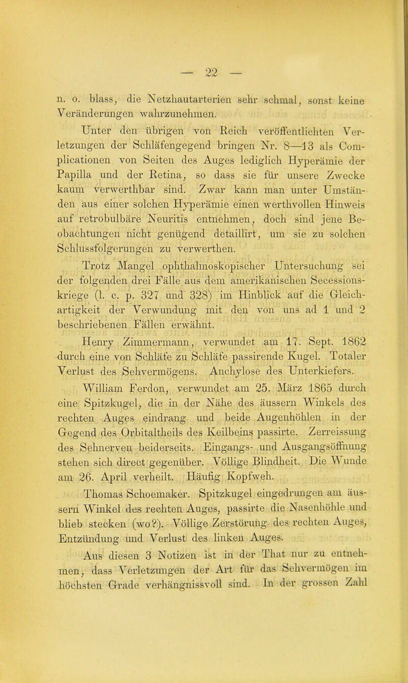 99 n. o. blass, die Netzhautarterien sehr schmal, sonst keine Veränderungen wahrzunehmen. Unter den übrigen von Reich veröffentlichten Ver- letzungen der Schläfengegend bringen Nr. 8—13 als Com- plicationen von Seiten des Auges lediglich Hyperämie der Papilla und der Retina, so dass sie für unsere Zwecke kaum verwerthbar sind. Zwar kann man unter Umstän- den aus einer solchen Hyperämie einen werthvollen Hinweis auf retrobulbäre Neuritis entnehmen, doch sind jene Be- obachtungen nicht genügend detaillirt, um sie zu solchen Schlussfolgerungen zu verwerthen. Trotz Mangel ophthalmoskopischer Untersuchung sei der folgenden drei Fälle aus dem amerikanischen Secessions- kriege (1. c. p. 327 und 328) im Hinblick auf die Gleich- artigkeit der Verwimdung mit den von uns ad 1 und 2 beschriebenen Fällen erwähnt. Henry Zimmermann, verwundet am 17. Sept. 1862 durch eine von Schläfe zu Schläfe passirende Kugel. Totaler Verlust des Sehvermögens. Anchylose des Unterkiefers. William Ferdon, verwundet am 25. März 1865 durch eine Spitzkugel, die in der Nähe des äussern Winkels des rechten Auges eindrang und beide Augenhöhlen in der Gegend des Orbitaltheils des Keilbeins passirte. Zerreissung des Sehnerven beiderseits. Eingangs- und Ausgangsölfnimg stehen sich direct gegenüber. Völlige Blindheit. Die V unde am 26. April verheilt. Häufig Kopfweh. Thomas Schoemaker. Spitzkugel eingedrimgen am äus- sern Winkel des rechten Auges, passirte die Nasenhöhle und blieb stecken (wo?). Völlige Zerstörung des rechten Auges, Entzündung und Verlust des linken Auges. Aus diesen 3 Notizen ist in der That nur zu entneh- men, dass Verletzungen der Art für das Sehvermögen im höchsten Grade verhängnissvoll sind. In der grossen Zahl