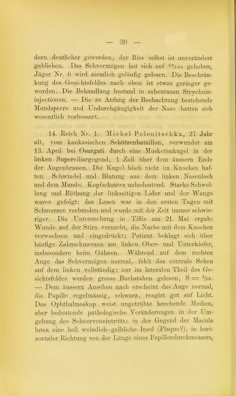 eiern deutlicher geworden, der Riss selbst ist unverändert geblieben. Das Sehvermögen hat sich auf 20ioo gehoben, Jäger Nr. 6 wird ziemlich geläufig gelesen. Die Beschrän- kung des Gesichtsfeldes nach oben ist etwas geringer ge- worden. Die Behandlung bestand in subcutanen Strychnin- injectionen. — Die zu Anfang der Beobachtung bestehende Mundsperre und Undurchgängigkeit der Nase hatten sich wesentlich verbessert. 14. Reich Nr. 1. Michel Polenitschka, 27 Jahr alt, vom kaukasischen Schützenbataillon, verwundet am 13. April bei Osurgati durch eine Musketenkugel in der linken Superciliargegend, 1 Zoll über dem äussern Ende der Augenbrauen. Die Kugel blieb nicht im Knochen haf- ten. Schwindel und Blutung aus dem finken Nasenloch und dem Munde. Kopfschmerz unbedeutend. Starke Schwel- lung und Röthung der linkseitigen Lider imd der Wange waren gefolgt; das Lesen war in den ersten Tagen mit Schmerzen verbunden und wurde mit der Zeit immer schwie- riger. Die Untersuchung in Tiflis am 21. Mai ergab: Wunde auf der Stirn vernarbt, die Narbe mit dem Knochen verwachsen und eingedrückt; Patient beklagt sich über häufige Zahnschmerzen am finken Ober- und Unterkiefer, insbesondere beim Gähnen. Während auf dem rechten Auge das Sehvermögen normal, fehlt das centrale Sehen auf dem linken vollständig; nur im lateralen Theil des Ge- sichtsfeldes werden gTosse Buchstaben gelesen, S = 1l3e. — Dem äussern Ansehen nach erscheint das Auge normal, die Pupille regelmässig, schwarz, reagirt gut auf Licht. Das Ophthalmoskop weist ungetrübte brechende Medien, aber bedeutende pathologische Veränderungen in der Um- gebung des Sehnerveneintritts: in der Gegend der Macula lutea eine hell weisslich-gelbliche Insel (Plaque?), in hori- zontaler Richtung von der Länge eines Papillendurchmessers,