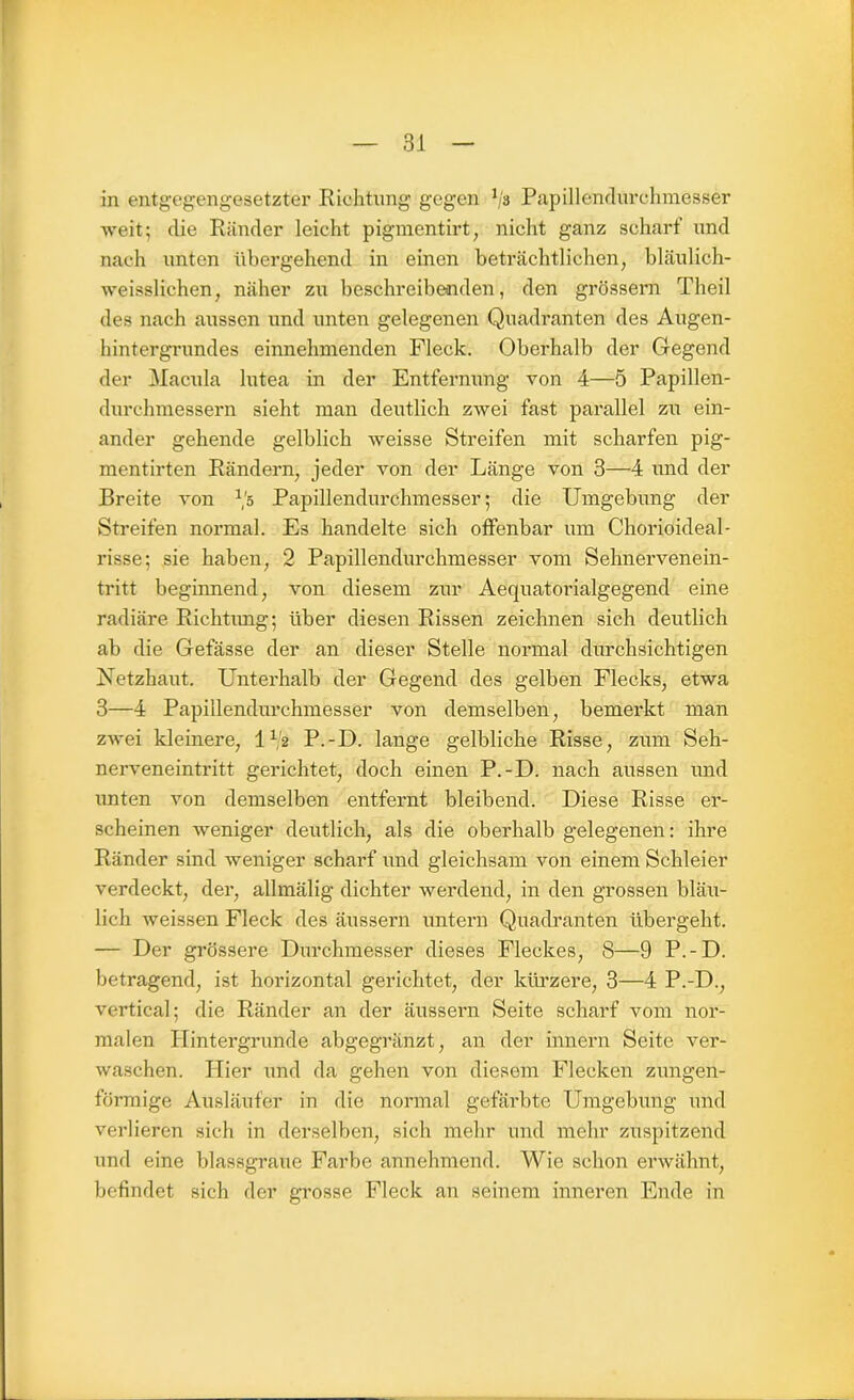 in entgegengesetzter Richtung gegen 1js Papillendurchmesser weit; die Ränder leicht pigmentirt, nicht ganz scharf und nach unten übergehend in einen beträchtlichen, bläulich- weisslichen, näher zu beschreibenden, den grossem Theil des nach aussen und unten gelegenen Quadranten des Augen- hintergrundes einnehmenden Fleck. Oberhalb der Gegend der Macula lutea in der Entfernung von 4—5 Papillen- durchmessern sieht man deutlich zwei fast parallel zu ein- ander gehende gelblich weisse Streifen mit scharfen pig- mentirten Rändern, jeder von der Länge von 3—4 und der Breite von *'5 Papillendurchmesser; die Umgebung der Streifen normal. Es handelte sich offenbar um Chorioideal- risse; sie haben, 2 Papillendurchmesser vom Sehnervenein- tritt beginnend, von diesem zur Aequatorialgegend eine radiäre Richtimg; über diesen Rissen zeichnen sich deutlich ab die Gefässe der an dieser Stelle normal durchsichtigen Netzhaut. Unterhalb der Gegend des gelben Flecks, etwa 3—4 Papillendurchmesser von demselben, bemerkt man zwei kleinere, 112 P.-D. lange gelbliche Risse, zum Seh- nerveneintritt gerichtet, doch einen P.-D. nach aussen und unten von demselben entfernt bleibend. Diese Risse er- scheinen weniger deutlich, als die oberhalb gelegenen: ihre Ränder sind weniger scharf und gleichsam von einem Schleier verdeckt, der, allmälig dichter werdend, in den grossen bläu- lich weissen Fleck des äussern untern Quadranten übergeht. — Der grössere Durchmesser dieses Fleckes, 8—9 P.-D. betragend, ist horizontal gerichtet, der kürzere, 3—4 P.-D., vertical; die Ränder an der äussern Seite scharf vom nor- malen Hintergründe abgegränzt, an der innern Seite ver- waschen. Hier und da gehen von diesem Flecken zungen- förmige Ausläufer in die normal gefärbte Umgebung und verlieren sich in derselben, sich mehr und mehr zuspitzend und eine blassgraue Farbe annehmend. Wie schon erwähnt, befindet sich der grosse Fleck an seinem inneren Ende in