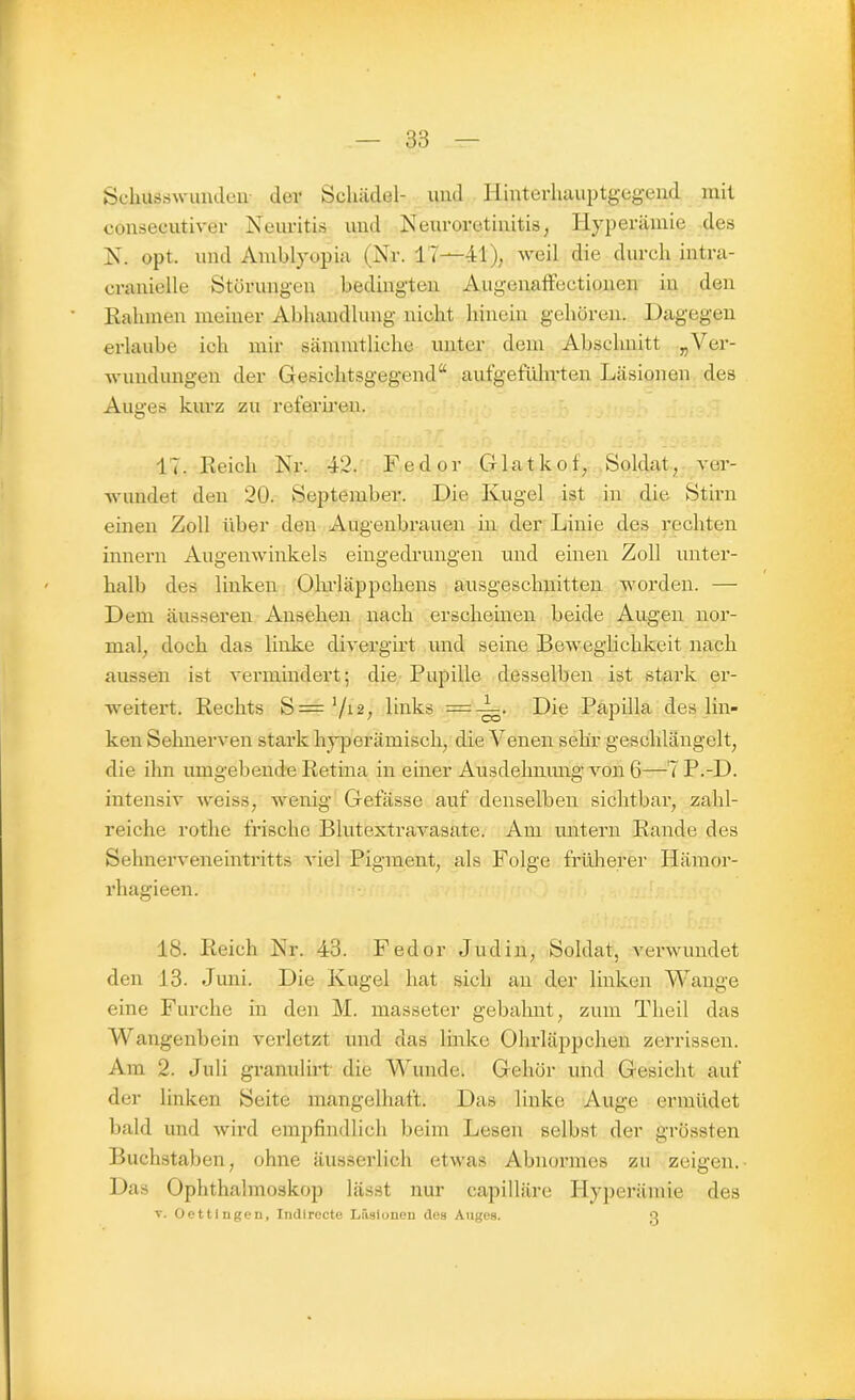 Schusswunden der Schädel- und Hinterh^iptgegend mit consecutiver Neuritis und Neuroretinitis, Hyperämie des N. opt. und Amblyopie, (Nr. 17—41), weil die durch intra- cranielle Störungen bedingten AugenafFectionen in den Rahmen meiner Abhandlung nicht hinein gehören. Dagegen erlaube ich mir sämmtliche unter dem Abschnitt „Ver- wundungen der Gesiehtsgegend“ aufgeführten Läsionen des Auges kurz zu referiren. 17. Reich Nr. 42. Fedor Glatkof, Soldat, ver- wundet den 20. September. Die Kugel ist in die Stirn einen Zoll über den Augenbrauen in der Linie des rechten innern Augenwinkels eingedrungen und einen Zoll unter- halb des linken Ohrläppchens ausgeschnitten worden. — Dem äusseren Ansehen nach erscheinen beide Augen nor- mal, doch das linke divergirt und seine Beweglichkeit nach aussen ist vermindert; die Pupille desselben ist stark er- weitert. Rechts S='/12; links = -V. Die Papilla des lin- ken Sehnerven stark hyperämisch, die Venen sehr geschlängelt, die ihn umgebende Retina in einer Ausdehnung von 6—7 P.-D. intensiv weiss, wenig Gefässe auf denselben sichtbar, zahl- reiche rothe frische Blutextravasate. Am untern Rande des Sehnerveneintritts viel Pigment, als Folge früherer Iiämor- rhagieen. 18. Reich Nr. 43. Fedor Jüdin, Soldat, verwundet den 13. Juni. Die Kugel hat sich an der linken Wange eine Furche in den M. masseter gebahnt, zum Tlxeil das Wangenbein verletzt und das linke Ohrläppchen zerrissen. Am 2. Juli granul irt die Wundei Gehör und Gesicht auf der linken Seite mangelhaft. Das linke Auge ermüdet bald und wird empfindlich beim Lesen selbst der grössten Buchstaben, ohne äusserlich etwas Abnormes zu zeigen. Das Ophthalmoskop lässt nur capilläre Hyperämie des y. Oettingen, Indi recte Läsionen des Auges. Q