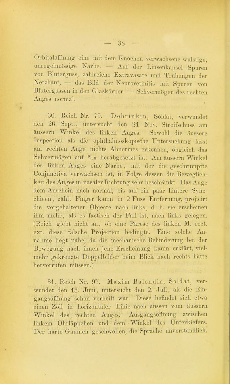 Orbitalöffnung eine mit dem Knochen verwachsene wulstige, unregelmässige Narbe. — Auf der Linsenkapsel Spuren von Bluterguss, zahlreiche Extravasate und Trübungen der Netzhaut, das Bild der Neuroretinitis mit Spuren von Blutergüssen in den Glaskörper. — Sehvermögen des rechten Au ges normal. 30. Reich Nr. 79. Do brinkin, Soldat, verwundet den 26. Sept., untersucht den 21. Nov. Streifschuss am äussern Winkel des linken Auges. Sowohl die äussere Inspection als die ophthalmoskopische Untersuchung lässt am rechten Auge nichts Abnormes erkennen, obgleich das Sehvermögen auf 6,'i s herabgesetzt ist. Am äussern Winkel des linken Auges eine Narbe, mit der die geschrumpfte Conjunctiva verwachsen ist, in Folge dessen die Beweglich- keit des Auges in nasaler Richtung sehr beschränkt. Das Auge dem Anschein nach normal, bis auf ein paar hintere Syne- chieen, zählt Finger kaum in 2 Fuss Entfernung, projicirt die vorgehaltenen Objecte nach links, d. h. sie erscheinen ihm mehr, als es factisch der Fall ist, nach links gelegen. (Reich giebt nicht an, ob eine Parese des linken M. rect. ext. diese falsche Projection bedingte. Eine solche An- nahme liegt nahe, da die mechanische Behinderung bei der Bewegung nach innen jene Erscheinung kaum erklärt, viel- mehr gekreuzte Doppelbilder beim Blick nach rechts hätte hervorrufen müssen.) 31. Reich Nr. 97. Maxim Balondin, Soldat, ver- wundet den 13. Juni, untersucht den 2. Juli, als die Ein- gangsöffnung schon verheilt war. Diese befindet sich etwa einen Zoll in horizontaler Linie nach aussen vom äussern Winkel des rechten Auges. Ausgangsöftnung zwischen linkem Ohrläppchen und dem Winkel des Unterkiefers. Der harte Gaumen geschwollen, die Sprache unverständlich.