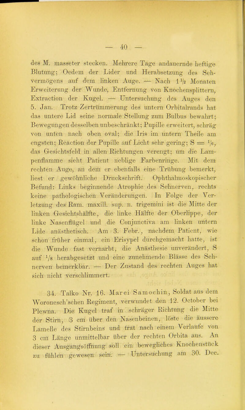 des M. masseter stecken. Mehrere Tage andauernde heftige Blutung; Oedem der Lider und Herabsetzung des Seh- vermögens auf dem linken Auge. — Nach IA/2 Monaten Erweiterung der Wunde, Entfernung von Knochensplittern, Extraction der Kugel. — Untersuchung des Auges den 5. Jan. Trotz Zertrümmerung des untern Orbitalrands hat das untere Lid seine normale Stellung zum Bulbus bewahrt; Bewegungen desselben unbeschränkt; Pupille erweitert, schräg von unten nach oben oval; die Iris im untern Theile am engsten; Reaction der Pupille auf Licht sehr gering; S = lje, das Gesichtsfeld in allen Richtungen verengt; um die Lam- penflamme sieht Patient neblige Farbenringe. Mit dem rechten Auge, an dem er ebenfalls eine Trübung bemerkt, liest er gewöhnliche Druckschrift. Ophthalmoskopischer Befund: Links beginnende Atrophie des Sehnerven, rechts keine pathologischen Veränderungen. In Folge der Ver- letzung des Rani, maxill. sup. n. trigemini ist die Mitte der linken Gesichtshälfte, die linke Hälfte der Oberlippe, der linke Nasenflügel und die Conjunctiva am linken untern Lide anästhetisch. Am 3. Febr., nachdem Patient, wie schon früher einmal, ein Erisypel durchgemacht hatte, ist die Wunde fast vernarbt, die Anästhesie unverändert, S auf V8 herabgesetzt und eine zunehmende Blässe des Seh- nerven bemerkbar. — Der Zustand des rechten Auges hat sich nicht verschlimmert. 34. Talko Nr. 16. Mar ei Samochin, Soldat aus dem Woronesch’schen Regiment, verwundet den 12. October bei Plewna. Die Kugel traf in schräger Richtung die Mitte der Stirn, 3 cm über den Nasenbeinen, löste die äussere Lamelle des Stirnbeins und trat nach einem Verlaufe von 3 cm Länge unmittelbar über der rechten Orbita aus. An dieser Ausgangsöffnung soll ein bewegliches Knochenstück zu fühlen gewesen sein. — Untersuchung am 30. Dec,
