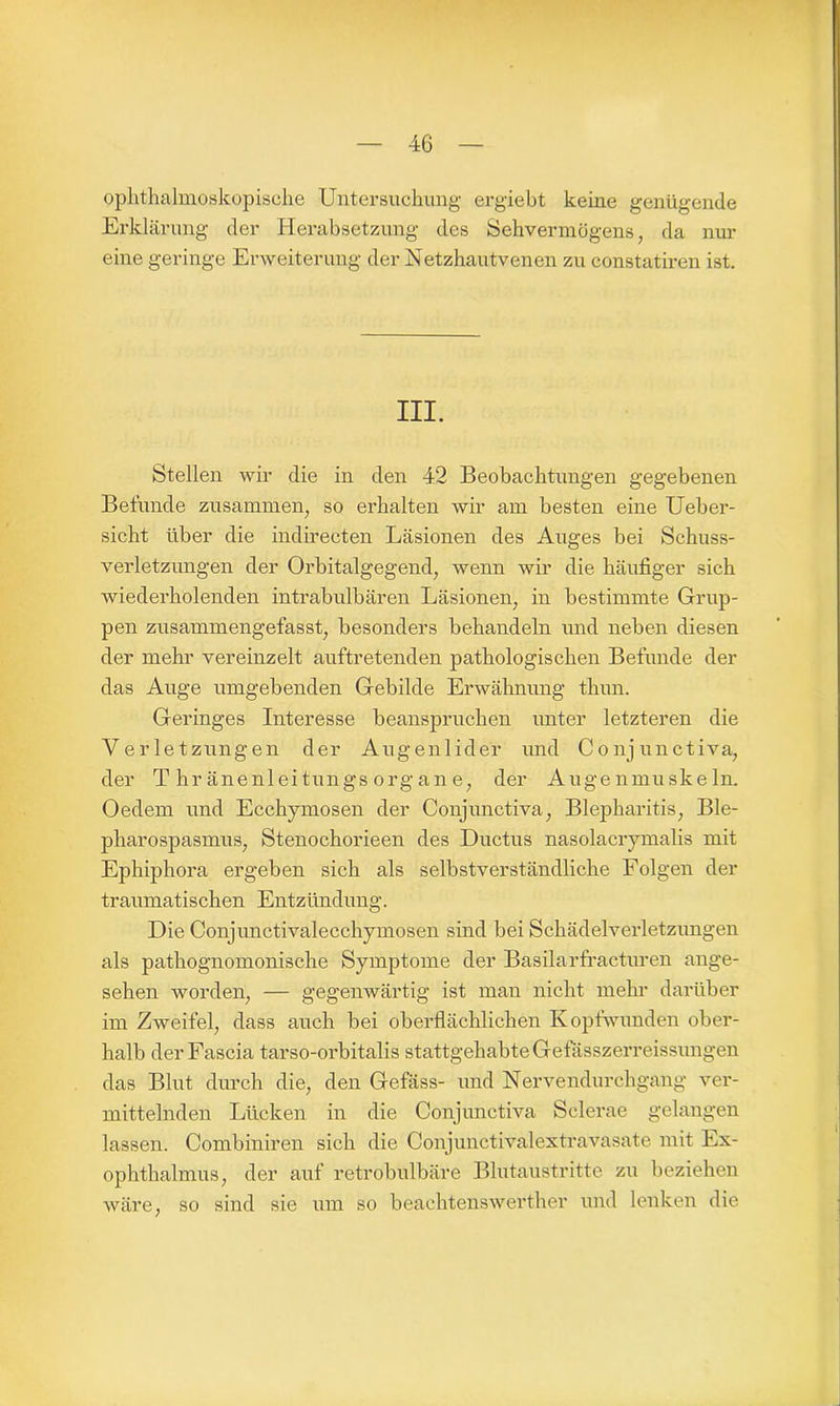 ophthalmoskopische Untersuchung ergiebt keine genügende Erklärung der Herabsetzung des Sehvermögens, da nur eine geringe Erweiterung der Uetzhautvenen zu constatiren ist. III. Stellen wir die in den 42 Beobachtungen gegebenen Befunde zusammen, so erhalten wir am besten eine Ueber- sicht über die indirecten Läsionen des Auges bei Schuss- verletzungen der Orbitalgegend, wenn wir die häufiger sich wiederholenden intrabulbären Läsionen, in bestimmte Grup- pen zusammengefasst, besonders behandeln und neben diesen der mehr vereinzelt auftretenden pathologischen Befunde der das Auge umgebenden Gebilde Erwähnung thun. Geringes Interesse beanspruchen unter letzteren die Verletzungen der Augenlider und Conjunctiva, der T hränenleitungs Organ e, der Augenmuskeln. Oedem und Ecchymosen der Conjunctiva, Blepharitis, Ble- pharospasmus, Stenochorieen des Ductus nasolacrymalis mit Ephiphora ergeben sich als selbstverständliche Folgen der traumatischen Entzündung. Die Conjunctivalecchymosen sind bei Schädelverletzungen als pathognomonische Symptome der Basilarfracturen ange- sehen worden, — gegenwärtig ist man nicht mein’ darüber im Zweifel, dass auch bei oberflächlichen Kopfwunden ober- halb derFascia tarso-orbitalis stattgehabte Gefässzerreissungen das Blut durch die, den Gefäss- und Nervendurehgang ver- mittelnden Lücken in die Conjunctiva Sclerae gelangen lassen. Combiniren sich die Conjunctivalextravasate mit Ex- ophthalmus, der auf retrobulbäre Blutaustritte zu beziehen wäre, so sind sie um so beachtenswerther und lenken die