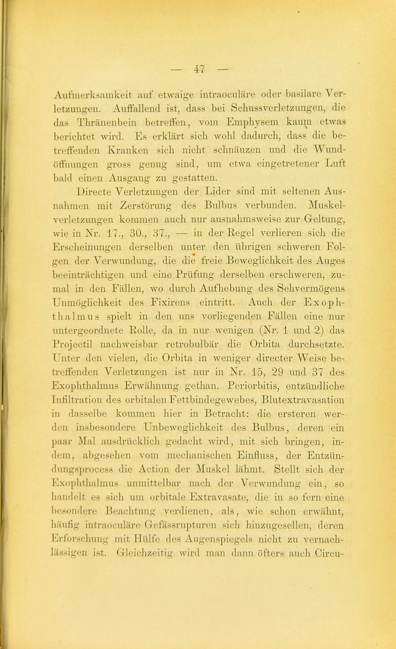 Aufmerksamkeit auf etwaige intraoculäre oder basilare Ver- letzungen. Auffallend ist, dass bei Schussverletzungen, die das Thränenbein betreffen, vom Emphysem kaum etwas berichtet wird. Es erklärt sich wohl dadurch, dass die be- treffenden Kranken sich nicht schnäuzen und die Wund- öffnungen gross genug sind, um etwa eingetretener Luft bald einen Ausgang zu gestatten. Directe Verletzungen der Lider sind mit seltenen Aus- nahmen mit Zerstörung des Bulbus verbunden. Muskel- verletzungen kommen auch nur ausnahmsweise zur Geltung, wie in Nr. 17., 30., 37., — in der Regel verlieren sich die Erscheinungen derselben unter den übrigen schweren Fol- gen der Verwundung, die die freie Beweglichkeit des Auges beeinträchtigen und eine Prüfung derselben erschweren, zu- mal in den Fällen, wo durch Aufhebung des Sehvermögens Unmöglichkeit des Fixirens eintritt. Auch der Exoph- thalmus spielt in den uns vorliegenden Fällen eine nur untergeordnete Rolle, da in nur wenigen (Nr. 1 und 2) das Projectil nachweisbar retrobulbär die Orbita durchsetzte. Unter den vielen, die Orbita in weniger directer Weise be- treffenden Verletzungen ist nur in Nr. 15, 29 und 37 des Exophthalmus Erwähnung gethan. Periorbitis, entzündliche Infiltration des orbitalen Fettbindegewebes, Blutextravasation in dasselbe kommen hier in Betracht: die ersteren wer- den insbesondere Unbeweglichkeit des Bulbus, deren ein paar Mal ausdrücklich gedacht wird, mit sich bringen, in- dem, abgesehen vom mechanischen Einfluss, der Entzün- dungsprocess die Action der Muskel lähmt. Stellt sich der Exophthalmus unmittelbar nach der Verwundung ein, so handelt es sich um orbitale Extravasate, die in so fern eine besondere Beachtung verdienen, als, wie schon erwähnt, häufig intraoculäre Gefässrupturen sich hinzugesellen, deren Erforschung mit Hülfe des Augenspiegels nicht zu vernach- lässigen ist. Gleichzeitig wird man dann öfters auch Circu-