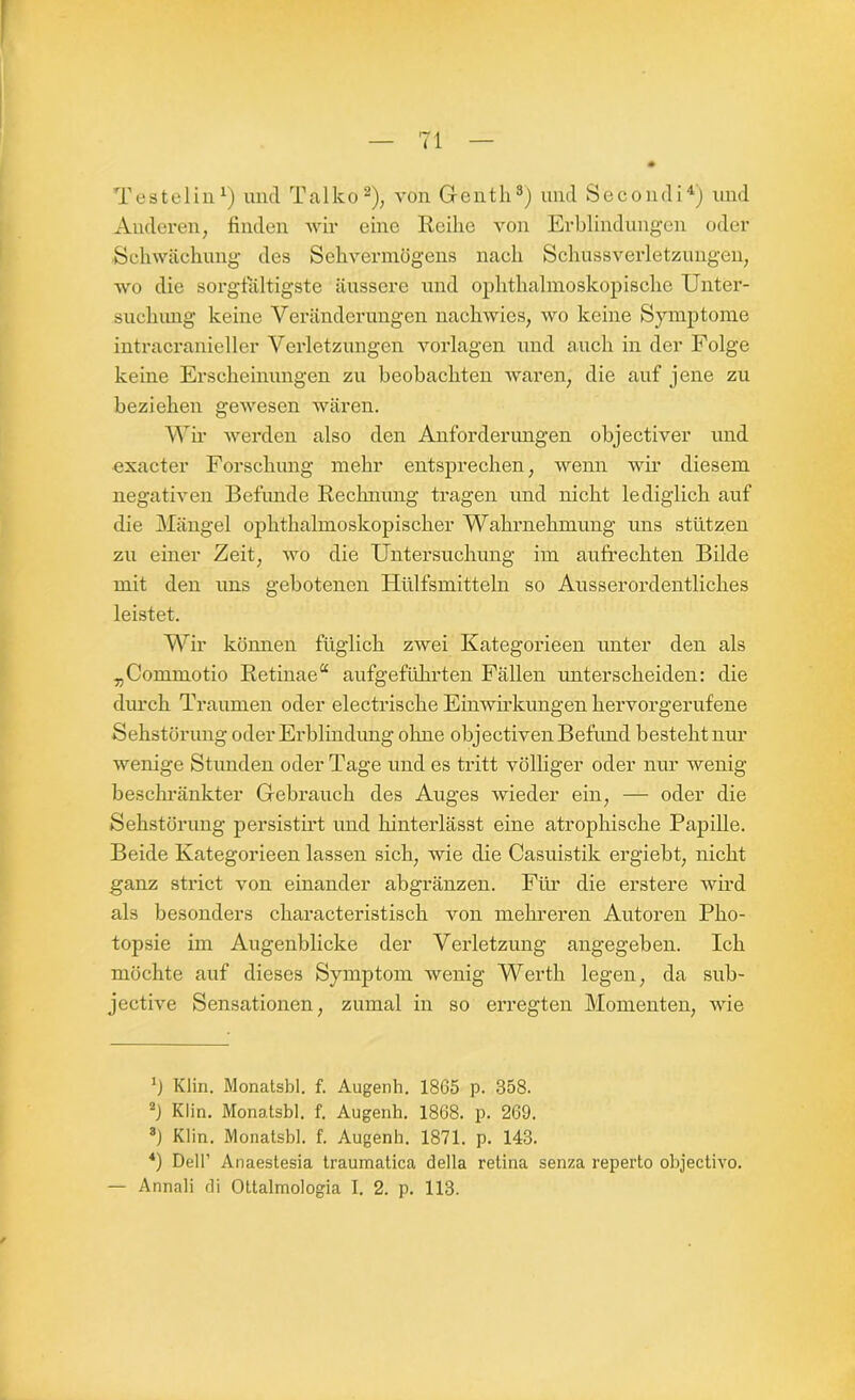 Testelin1) und Tal ko2), von Genth3) und Secondi4) und Anderen, finden wir eine Reihe von Erblindungen oder Schwächung des Sehvermögens nach Schussverletzungen, wo die sorgfältigste äussere und ophthalmoskopische Unter- such img keine Veränderungen nachwies, wo keine Symptome intracranieller Verletzungen Vorlagen und auch in der Folge keine Erscheinungen zu beobachten waren, die auf jene zu beziehen gewesen wären. Wir werden also den Anforderungen objectiver und exacter Forschung mehr entsprechen, wenn wir diesem negativen Befunde Rechnung tragen und nicht lediglich auf die Mängel ophthalmoskopischer Wahrnehmung uns stützen zu einer Zeit, wo die Untersuchung im aufrechten Bilde mit den uns gebotenen Hülfsmitteln so Ausserordentliches leistet. Wir können füglich zwei Kategorieen unter den als „Commotio Retinae“ aufgeführten Fällen unterscheiden: die durch Traumen oder electrische Einwirkungen hervorgerufene Sehstörung oder Erblindung olme objectiven Befund besteht nur wenige Stunden oder Tage und es tritt völliger oder nur Avenig beschränkter Gebrauch des Auges wieder ein, — oder die Sehstörung persistirt und hinterlässt eine atrophische Papille. Beide Kategorieen lassen sich, wie die Casuistik ergiebt, nicht ganz strict von einander abgränzen. Für die erstere Avird als besonders characteristisch von mehreren Autoren Pho- topsie im Augenblicke der Verletzung angegeben. Ich möchte auf dieses Symptom wenig Werth legen, da sub- jective Sensationen, zumal in so erregten Momenten, Avie b Klin. Monatsbl. f. Augenh. 18G5 p. 358. 2] Klin. Monatsbl. f. Augenh. 1868. p. 269. 8) Klin. Monatsbl. f. Augenh. 1871. p. 143. *) Dell’ Anaestesia traumatica della retina senza reperto objectivo. — Annali di Ottalmologia I. 2. p. 113.