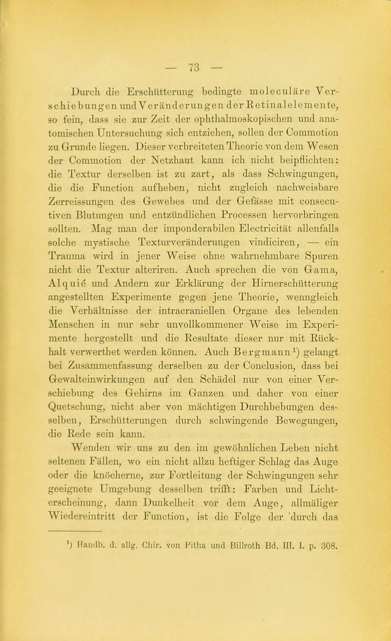 Durch die Erschütterung bedingte moleculäre Ver- schiebungen und Veränderungen der Retinalelemente, so fein, dass sie zur Zeit der ophthalmoskopischen und ana- tomischen Untersuchung sieh entziehen, sollen der Commotion zu Grunde liegen. Dieser verbreiteten Theorie von dem Wesen der Commotion der Netzhaut kann ich nicht beipflichten: die Textur derselben ist zu zart, als dass Schwingungen, die die Function aufheben, nicht zugleich nachweisbare Zerreissungen des Gewebes und der Gefässe mit consecu- tiven Blutungen und entzündlichen Processen hervorbringen sollten. Mag man der imponderabilen Electricität allenfalls solche mystische Texturveränderungen vindiciren, — ein Trauma wird in jener Weise ohne wahrnehmbare Spuren nicht die Textur alteriren. Auch sprechen die von Gama, Al quid und Andern zur Erklärung der Hirnerschütterung angestellten Experimente gegen jene Theorie, wenngleich die Verhältnisse der intracranieilen Organe des lebenden Menschen in nur sehr unvollkommener Weise im Experi- mente hergestellt und die Resultate dieser nur mit Rück- halt verwerthet werden können. Auch Bergmann1) gelangt bei Zusammenfassung derselben zu der Conclusion, dass bei Gewalteinwirkungen auf den Schädel nur von einer Ver- schiebung des Gehirns im Ganzen und daher von einer Quetschung, nicht aber von mächtigen Durchbebungen des- selben, Erschütterungen durch schwingende Bewegungen, die Rede sein kann. Wenden wir uns zu den im gewöhnlichen Leben nicht seltenen Fällen, wo ein nicht allzu heftiger Schlag das Auge oder die knöcherne, zur Fortleitung der Schwingungen sehr geeignete Umgebung desselben trifft: Farben und Lieht- erscheinung, dann Dunkelheit vor dem Auge, allmäliger Wiedereintritt der Function, ist die Folge der 'durch das ’) Handb. d. allg. Cliir. von Pitha und Billroth Bd. III. I. p. 308.