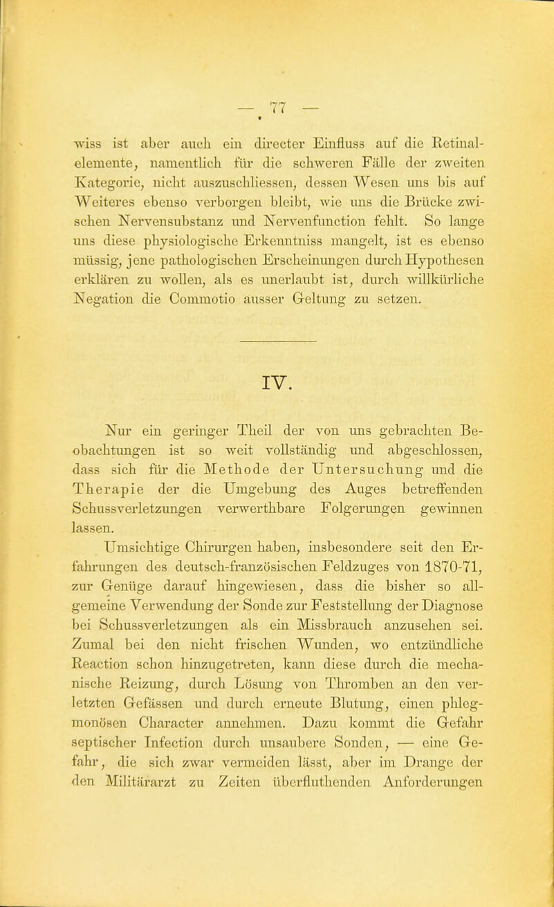 wiss ist aber auch ein directer Einfluss auf die Retinal- elemente, namentlich für die schweren Fälle der zweiten Kategorie, nicht auszuschliessen, dessen Wesen uns bis auf Weiteres ebenso verborgen bleibt, wie uns die Brücke zwi- schen Nervensubstanz und Nervenfunetion fehlt. So lange uns diese physiologische Erkenntniss mangelt, ist es ebenso müssig, jene pathologischen Erscheinungen durch Hypothesen erklären zu wollen, als es unerlaubt ist, durch willkürliche Negation die Commotio ausser Geltung zu setzen. IV. Nur ein geringer Theil der von uns gebrachten Be- obachtungen ist so weit vollständig und abgeschlossen, dass sich für die Methode der Untersuchung und die Therapie der die Umgebung des Auges betreffenden Schussverletzungen verwerthbare Folgerungen gewännen lassen. Umsichtige Chirurgen haben, insbesondere seit den Er- fahrungen des deutsch-französischen Feldzuges von 1870-71, zur Genüge darauf hingewiesen, dass die bisher so all- gemeine Verwendung der Sonde zur Feststellung der Diagnose bei Schussverletzungen als ein Missbrauch anzusehen sei. Zumal bei den nicht frischen Wunden, wo entzündliche Reaction schon hinzugetreten, kann diese durch die mecha- nische Reizung, durch Lösung von Thromben an den ver- letzten Gefässen und durch erneute Blutung, einen phleg- monösen Character annehmen. Dazu kommt die Gefahr septischer Infection durch unsaubere Sonden, — eine Ge- fahr, die sich zwar vermeiden lässt, aber im Drange der den Militärarzt zu Zeiten überfluthenden Anforderungen