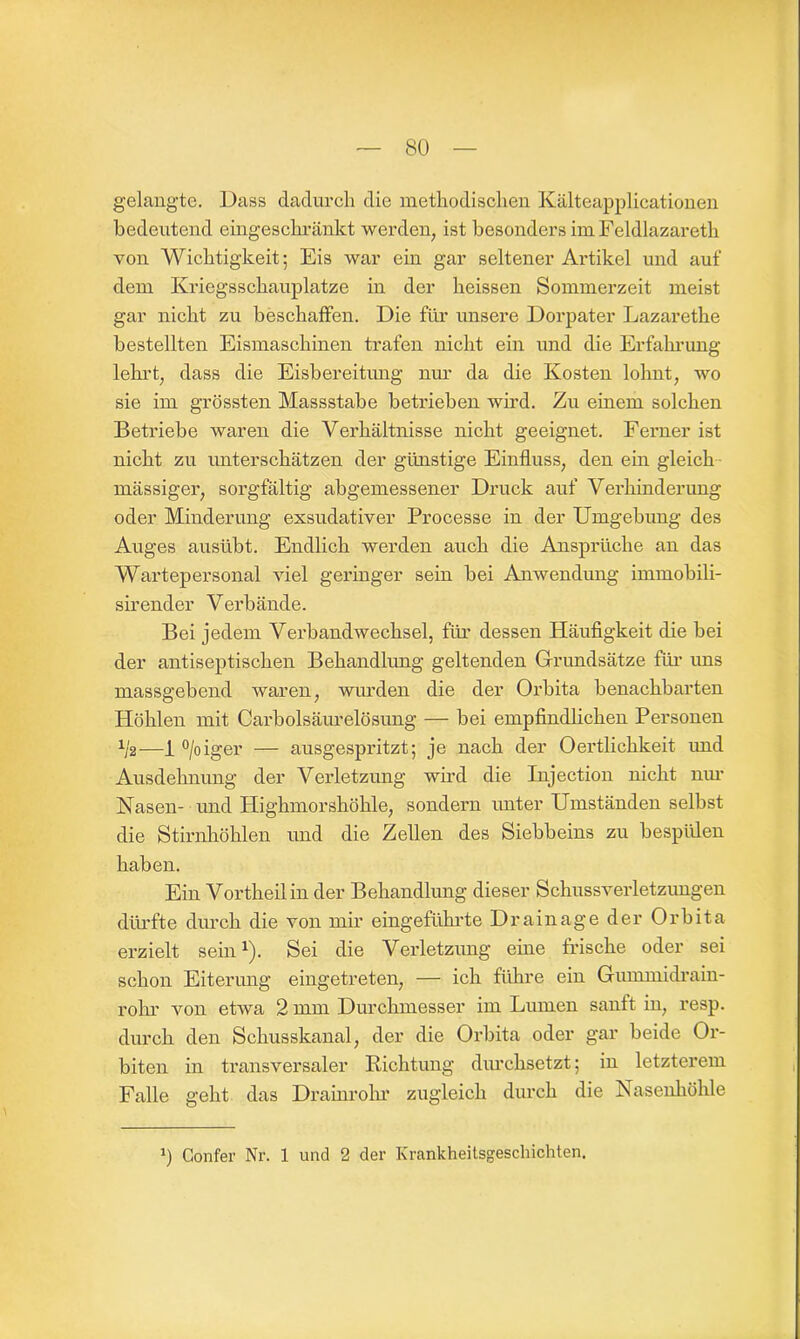 gelangte. Dass dadurch die methodischen Kälteapplicationen bedeutend eingeschränkt werden, ist besonders im Feldlazareth von Wichtigkeit; Eis war ein gar seltener Artikel und auf dem Kriegsschauplätze in der heissen Sommerzeit meist gar nicht zu beschaffen. Die für unsere Dorpater Lazarethe bestellten Eismaschinen trafen nicht ein und die Erfahrung lehrt, dass die Eisbereitung nur da die Kosten lohnt, wo sie im grössten Massstabe betrieben wird. Zu einem solchen Betriebe waren die Verhältnisse nicht geeignet. Ferner ist nicht zu unterschätzen der günstige Einfluss, den ein gleich mässiger, sorgfältig abgemessener Druck auf Verhinderung oder Minderung exsudativer Processe in der Umgebung des Auges ausübt. Endlich werden auch die Ansprüche an das Wartepersonal viel geringer sein bei Anwendung immobili- sirender Verbände. Bei jedem Verbandwechsel, für dessen Häufigkeit die bei der antiseptischen Behandlung geltenden Grundsätze für uns massgebend waren, wurden die der Orbita benachbarten Höhlen mit Carbolsäurelösung — bei empfindlichen Personen U—1 °/oiger — ausgespritzt; je nach der Oertlichkeit und Ausdehnung der Verletzung wird die Injection nicht nur Nasen- und Highmorshöhle, sondern unter Umständen selbst die Stirnhöhlen und die Zellen des Siebbeins zu bespülen haben. Ein Vortheil in der Behandlung dieser Schussverletzungen dürfte durch die von mir eingeführte Drainage der Orbita erzielt sein1). Sei die Verletzung eine frische oder sei schon Eiterung eingetreten, — ich führe ein Gumrmdrain- rohr von etwa 2 mm Durchmesser im Lumen sanft in, resp. durch den Schusskanal, der die Orbita oder gar beide Or- biten in transversaler Richtung durchsetzt; in letzterem Falle geht das Drainrohr zugleich durch die Nasenhöhle 0 Confer Nr. 1 und 2 der Krankheitsgeschichten.