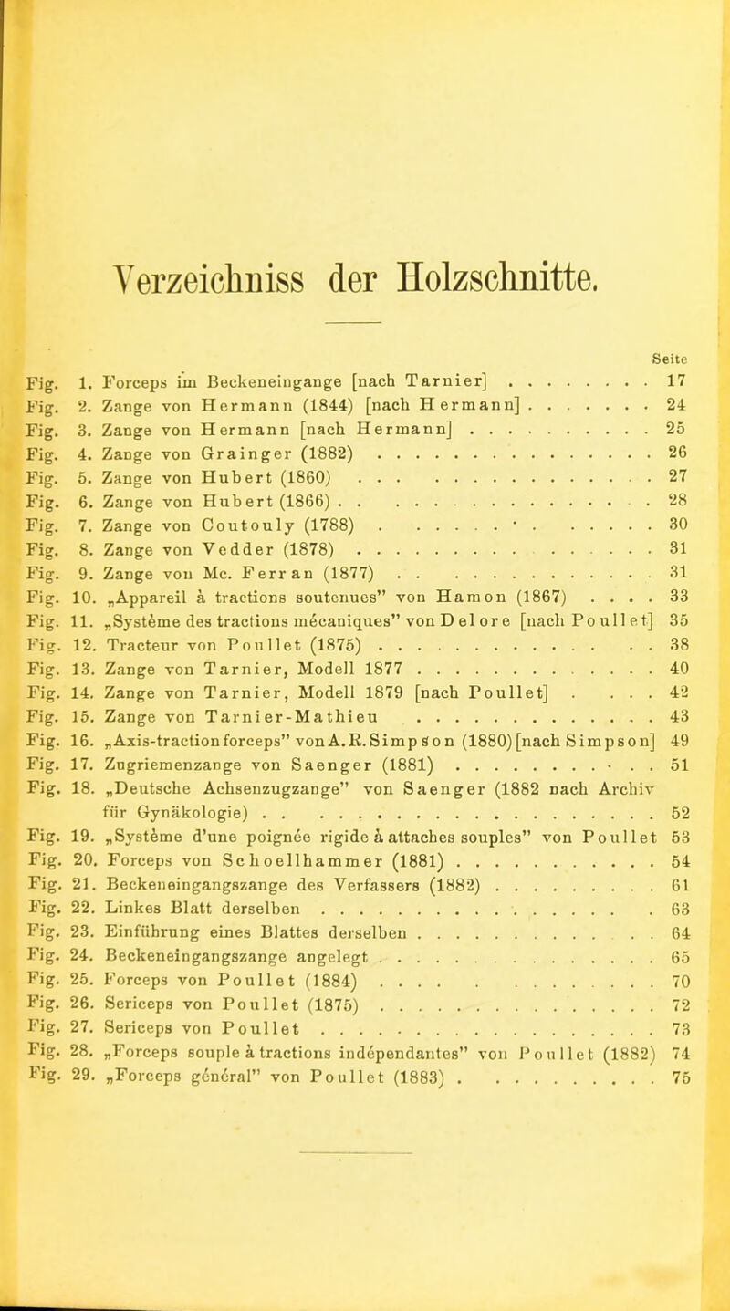 Verzeichntes der Holzschnitte. Seite Fig. 1. Forceps im Beckeneingange [nach Tarnier] 17 Fig. 2. Zange von Hermann (1844) [nach Hermann] 24 Fig. 3. Zange von Hermann [nach Hermann] 25 Fig. 4. Zange von Grainger (1882) 26 Fig. 5. Zange von Hubert (1860) 27 Fig. 6. Zange von Hubert (1866) 28 Fig. 7. Zange von Coutouly (1788) ’ 30 Fig. 8. Zange von Vedder (1878) 31 Fig. 9. Zange von Mc. Ferran (1877) 31 Fig. 10. „Appareil ä tractions soutenues” von Haraon (1867) .... 33 Fig. 11. „Systeme des tractions mecaniques” von D el or e [nach Po ull et] 35 Fig. 12. Tracteur von Poullet (1875) 38 Fig. 13. Zange von Tarnier, Modell 1877 40 Fig. 14. Zange von Tarnier, Modell 1879 [nach Poullet] . ... 42 Fig. 15. Zange von Tarni er-Ma thi eu 43 Fig. 16. „Axis-traction forceps” von A.R.Simp Son (1880) [nach Simpson] 49 Fig. 17. Zugriemenzange von Saenger (1881) • . . 51 Fig. 18. „Deutsche Achsenzugzange” von Saenger (1882 nach Archiv für Gynäkologie) 52 Fig. 19. „Systeme d’une poignee rigide ä attaches souples” von Poullet 53 Fig. 20. Forceps von Sc hoellhammer (1881) 54 Fig. 21. Beckeneingangszange des Verfassers (1882) 61 Fig. 22. Linkes Blatt derselben 63 Fig. 23. Einführung eines Blattes derselben . . 64 Fig. 24. Beckeneingangszange angelegt 65 Fig. 25. Forceps von Poullet (1884) 70 Fig. 26. Sericeps von Poullet (1875) 72 Fig. 27. Sericeps von Poullet 73 Fig. 28. „Forceps souple ä tractions independantes” von Poullet (1882) 74 Fig. 29. „Forceps g6n6ral” von Poullet (1883) 75