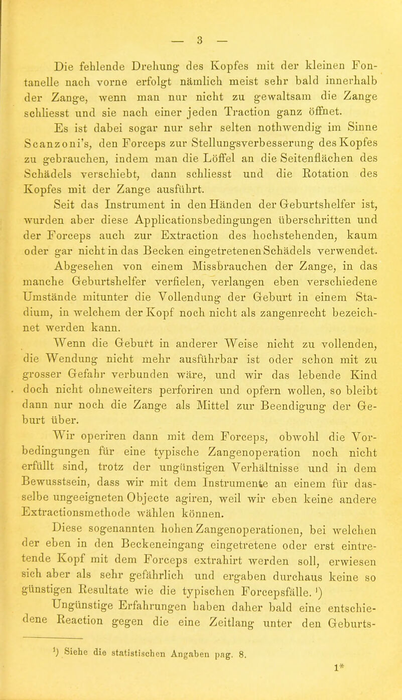 Die fehlende Drehung- des Kopfes mit der kleinen Fon- tanelle nach vorne erfolgt nämlich meist sehr bald innerhalb der Zange, wenn man nur nicht zu gewaltsam die Zange schliesst und sie nach einer jeden Traction ganz öffnet. Es ist dabei sogar nur sehr selten nothwendig im Sinne Scanzoni’s, den Forceps zur Stellungsverbesserung des Kopfes zu gebrauchen, indem man die Löffel an die Seitenflächen des Schädels verschiebt, dann schliesst und die Rotation des Kopfes mit der Zange ausführt. Seit das Instrument in den Händen der Geburtshelfer ist, wurden aber diese Applicationsbedingungen überschritten und der Forceps auch zur Extraction des hochstehenden, kaum oder gar nicht in das Becken eingetretenen Schädels verwendet. Abgesehen von einem Missbrauchen der Zange, in das manche Geburtshelfer verfielen, verlangen eben verschiedene Umstände mitunter die Vollendung der Geburt in einem Sta- dium, in welchem der Kopf noch nicht als zangenrecht bezeich- net werden kann. Wenn die Geburt in anderer Weise nicht zu vollenden, die Wendung nicht mehr ausführbar ist oder schon mit zu grosser Gefahr verbunden wäre, und wir das lebende Kind doch nicht obneweiters perforiren und opfern wollen, so bleibt dann nur noch die Zange als Mittel zur Beendigung der Ge- burt über. Wir operiren dann mit dem Forceps, obwohl die Vor- bedingungen für eine typische Zangenoperation noch nicht erfüllt sind, trotz der ungünstigen Verhältnisse und in dem Bewusstsein, dass wir mit dem Instrumente an einem für das- selbe ungeeigneten Objecte agiren, weil wir eben keine andere Extractionsmethode wählen können. Diese sogenannten hohen Zangenoperationen, bei welchen der eben in den Beckeneingang eingetretene oder erst eintre- tende Kopf mit dem Forceps extrahirt werden soll, erwiesen sich aber als sehr gefährlich und ergaben durchaus keine so günstigen Resultate wie die typischen Forcepsfälle. ’) Ungünstige Erfahrungen haben daher bald eine entschie- dene Reaction gegen die eine Zeitlang unter den Geburts- *) Siehe die statistischen Angaben pag. 8. 1*