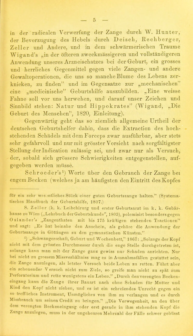 in der radikalen Verwerfung der Zange durch W. Hunter, der Bevorzugung des Hebels durch Deisch, Rechberger, Zeller und Andere, und in dem schwärmerischen Traume Wigand’s „in der öfteren zweckmässigeren und vollständigeren Anwendung unseres Arzneischatzes bei der Geburt, ein grosses und herrliches Gegenmittel gegen viele Zangen- und andere Gewaltoperationen, die uns so manche Blume des Lebens zer- knicken, zu linden und im Gegensätze zur „mechanischen” eine „medicinische” Geburtshilfe auszubilden. „Eine weisse Fahne soll vor uns herwehen, und darauf unser Zeichen und Sinnbild stehen: Natur und Hippokrates” (Wigand, „Die Geburt des Menschen”, 1820, Einleitung). Gegenwärtig geht das so ziemlich allgemeine Urtheil der deutschen Geburtshelfer dahin, dass die Extraction des hoch- stehenden Schädels mit dem Forceps zwar ausführbar, aber stets sehr gefahrvoll und nur mit grösster Vorsicht nach sorgfältigster Stellung der Indication zulässig sei, und zwTar nur als Versuch, der, sobald sich grössere Schwierigkeiten entgegenstellen, auf- gegeben werden müsse. Schroeder’s1) Worte über den Gebrauch der Zange bei engem Becken (welches ja am häufigsten denEintritt des Kopfes für ein sehr wesentliches Stück einer guten Geburtszange halten.” (Systema- tisches Handbuch der Geburtshilfe, 1807.) S. Zeller (k. k. Leibchirurg und erster Geburtsarzt im k. k. Gebär- hause zu Wien („Lehrbuch der Geburtskunde”, 1803), polemisirt besonders gegen Osiander s „Zangenthaten mit bis 175 kräftigen stehenden Tractionen” und sagt: „Es hat beinahe den Anschein, als gehöre die Anwendung der Geburtszange in Göttingen zu den gymnastischen Künsten.” *) „Schwangerschaft, Geburt und Wochenbett,” 1867: „Solange der Kopf nicht mit dem grössten Durchmesser durch die enge Stelle durchgetreten ist, solange kann man mit der Zange ganz gewiss nur Schaden anrichten. Nur bei nicht zu grossem Missverhältnis mag es in Ausnahmsfällen gestattet sein, die Zange anzulegen, als letzter Versuch beide Leben zu retten. Führt aber ein schonender Versuch nicht zum Ziele, so greife man nicht zu spät zum Perforatorium und rette wenigstens ein Leben.” „Durch denverengten Becken- eingang kann die Zange ihrer Bauart nach ohne Schaden für Mutter und Kind den Kopf nicht ziehen, und es ist ein schreiendes Unrecht gegen ein so treftliches Instrument, Unmögliches von ihm zu verlangen und es durch Missbrauch um seinen Credit zu bringen.” „Die Verwegenheit, an den über dem verengten Beckeneingang oder erst gerade in ihm stehenden Kopf die Zange anzulegen, muss in der ungeheuren Mehrzahl der Fälle schwer gebiisst