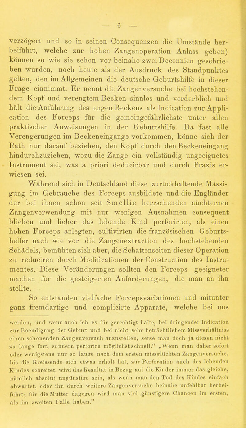 verzögert und so in seinen Consequenzen die Umstände ker- beifühvt, welche zur hohen Zangenoperation Anlass geben) können so wie sie schon vor beinahe zwei Decennien geschrie- ben wurden, noch heute als der Ausdruck des Standpunktes gelten, den im Allgemeinen die deutsche Geburtshilfe in dieser Frage einnimmt. Er nennt die Zangenversuche bei hochstehen- dem Kopf und verengtem Becken sinnlos und verderblich und hält die Anführung des engen Beckens als Indication zur Appli- cation des Forceps für die gemeingefährlichste unter allen praktischen Anweisungen in der Geburtshilfe. Da fast alle Verengerungen im Beckeneingange Vorkommen, könne sich der Rath nur darauf beziehen, den Kopf durch den Beckeneingang hindurchzuziehen, wozu die Zange ein vollständig ungeeignetes Instrument sei, was a priori deducirbar und durch Praxis er- wiesen sei. Während sich in Deutschland diese zurückhaltende Mässi- gung im Gebrauche des Forceps ausbildete und die Engländer der bei ihnen schon seit Smellie herrschenden nüchternen Zangenverwendung mit nur wenigen Ausnahmen consequent blieben und lieber das lebende Kind perforirten, als einen hohen Forceps anlegten, cultivirten die französischen Geburts- helfer nach wie vor die Zangenextraction des hochstehenden Schädels, bemühten sich aber, die Schattenseiten dieser Operation zu reduciren durch Modificationen der Construction des Instru- mentes. Diese Veränderungen sollten den Forceps geeigneter machen für die gesteigerten Anforderungen, die man au ihn stellte. So entstanden vielfache Forcepsvariationen und mitunter ganz fremdartige und complicirte Apparate, welche bei uns werden, und wenn auch ich es für berechtigt halte, bei dringender Indication zur Beendigung der Geburt und bei nicht sehr beträchtlichem Missverliältniss einen schonenden Zangenversuch anzustellen, setze man doch ja diesen nicht zu lange fort, sondern perforire möglichst schnell.” „Wenn man daher sofort oder wenigstens nur so lauge nach dem ersten missglückten Zangenversuche, bis die Kreissende sich etwas erholt hat, zur Perforation auch des lebenden Kindes schreitet, wird das Resultat in Bezug auf die Kinder immer das gleiche, nämlich absolut ungünstige sein, als wenn man den Tod des Kindes einfach abwartet, oder ihn durch weitere Zangenversuche beinahe unfehlbar herbei- führt; für die Mutter dagegen wird man viel günstigere Chancen im ersten, als im zweiten Falle haben.”