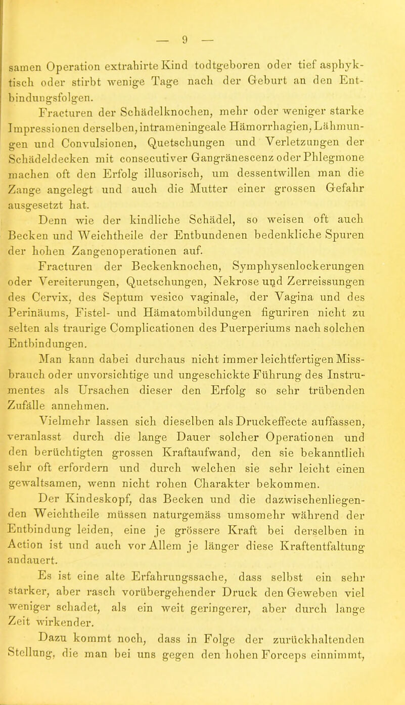 samen Operation extrahirte Kind todtgeboren oder tief aspbyk- tiscli oder stirbt wenige Tage nach der Geburt an den Ent- bindungsfolgen. Fracturen der Schädelknochen, mehr oder weniger starke Impressionen derselben, intrameningeale Hämorrhagien,Lähmun- gen und Convulsionen, Quetschungen und Verletzungen der Schädeldecken mit consecutiver Gangränescenz oder Phlegmone machen oft den Erfolg illusorisch, um dessentwillen man die Zange angelegt und auch die Mutter einer grossen Gefahr ausgesetzt hat. Denn wie der kindliche Schädel, so weisen oft auch Becken und Weiclitheile der Entbundenen bedenkliche Spuren der hohen Zangenoperationen auf. Fracturen der Beckenknochen, Symphysenlockerungen oder Vereiterungen, Quetschungen, Nekrose und Zerreissungen des Cervix, des Septum vesico vaginale, der Vagina und des Perinäums, Fistel- und Hämatombildungen figuriren nicht zu selten als traurige Complicationen des Puerperiums nach solchen Entbindungen. Man kann dabei durchaus nicht immer leichtfertigen Miss- brauch oder unvorsichtige und ungeschickte Führung des Instru- mentes als Ursachen dieser den Erfolg so sehr trübenden Zufälle annehmen. Vielmehr lassen sich dieselben als Druckeffecte auffassen, veranlasst durch die lange Dauer solcher Operationen und den berüchtigten grossen Kraftaufwand, den sie bekanntlich sehr oft erfordern und durch welchen sie sehr leicht einen gewaltsamen, wenn nicht rohen Charakter bekommen. Der Kindeskopf, das Becken und die dazwischenliegen- den Weiclitheile müssen naturgemäss umsomehr während der Entbindung leiden, eine je grössere Kraft bei derselben in Action ist und auch vor Allem je länger diese Kraftentfaltung an dauert. Es ist eine alte Erfahrungssache, dass selbst ein sehr starker, aber rasch vorübergehender Druck den Geweben viel weniger schadet, als ein weit geringerer, aber durch lange Zeit wirkender. Dazu kommt noch, dass in Folge der zurückhaltenden Stellung, die man bei uns gegen den hohen Forceps einnimmt,