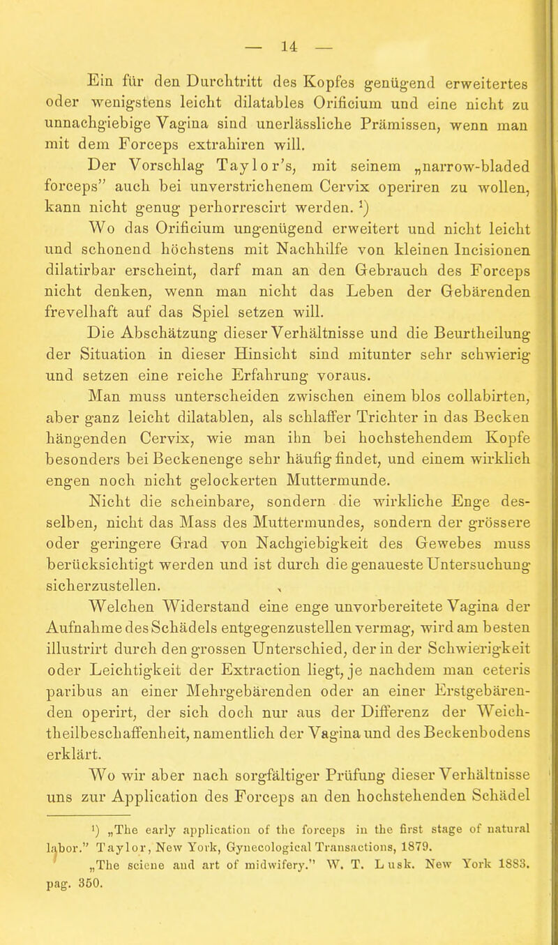 Eia für den Durchtritt des Kopfes genügend erweitertes oder wenigstens leicht dilatables Orificium und eine nicht zu unnachgiebige Vagina sind unerlässliche Prämissen, wenn man mit dem Forceps extrahiren will. Der Vorschlag Taylor’s, mit seinem „narrow-bladed forceps” auch bei unverstrichenem Cervix operiren zu wollen, kann nicht genug perhorrescirt werden. J) Wo das Orificium ungenügend erweitert und nicht leicht und schonend höchstens mit Nachhilfe von kleinen Incisionen dilatirbar erscheint, darf man an den Gebrauch des Forceps nicht denken, wenn man nicht das Leben der Gebärenden frevelhaft auf das Spiel setzen will. Die Abschätzung dieser Verhältnisse und die Beurtheilung der Situation in dieser Hinsicht sind mitunter sehr schwierig und setzen eine reiche Erfahrung voraus. Man muss unterscheiden zwischen einem blos collabirten, aber ganz leicht dilatablen, als schlaffer Trichter in das Becken hängenden Cervix, wie man ihn bei hochstehendem Kopfe besonders bei Beckenenge sehr häufig findet, und einem wirklich engen noch nicht gelockerten Muttermunde. Nicht die scheinbare, sondern die wirkliche Enge des- selben, nicht das Mass des Muttermundes, sondern der grössere oder geringere Grad von Nachgiebigkeit des Gewebes muss berücksichtigt werden und ist durch die genaueste Untersuchung sicherzustellen. „ Welchen Widerstand eine enge unvorbereitete Vagina der Aufnahme des Schädels entgegenzustellen vermag, wird am besten illustrirt durch den grossen Unterschied, der in der Schwierigkeit oder Leichtigkeit der Extraction liegt, je nachdem man ceteris paribus an einer Mehrgebärenden oder an einer Erstgebären- den operirt, der sich doch nur aus der Differenz der Weich- theilbescliaffenheit, namentlich der Vagina und des Beckenbodens erklärt. Wo wir aber nach sorgfältiger Prüfung dieser Verhältnisse uns zur Application des Forceps an den hochstehenden Schädel ’) „The early application of the forceps in the first stage of natural labor.” Taylor, New York, Gynecologieal Transactions, 1879. „The seieue and art of midwifery.” W. T. Luslc. New York 18S3. pag. 350.