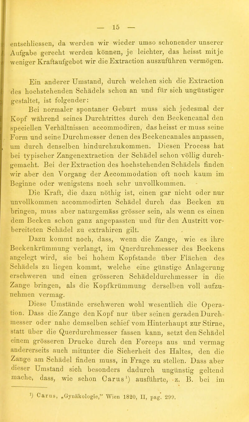 entschlossen, da werden wir wieder umso schonender unserer Aufgabe gerecht werden können, je leichter, das heisst mitje weniger Kraftaufgebot wir die Extraction auszuführen vermögen. Ein anderer Umstand, durch welchen sich die Extraction des hochstehenden Schädels schon an und für sich ungünstiger gestaltet, ist folgender: Bei normaler spontaner Geburt muss sich jedesmal der Kopf während seines Durchtrittes durch den Beckencanal den speciellen Verhältnissen accommodiren, das heisst er muss seine Form und seine Durchmesser denen des Beckencanales anpassen, um durch denselben hindurchzukommen. Diesen Process hat bei typischer Zangenextraction der Schädel schon völlig durch- gemacht. Bei der Extraction des hochstehenden Schädels finden wir aber den Vorgang der Accommodation oft noch kaum im Beginne oder wenigstens noch sehr unvollkommen. Die Kraft, die dazu nöthig ist, einen gar nicht oder nur unvollkommen accommodirten Schädel durch das Becken zu bringen, muss aber naturgemäss grösser sein, als wenn es einen dem Becken schon ganz angepassten und für den Austritt vor- bereiteten Schädel zu extrahiren gilt. Dazu kommt noch, dass, wenn die Zange, wie es ihre Beckenkrümmung verlangt, im Querdurchmesser des Beckens angelegt wird, sie bei hohem Kopfstande über Flächen des Schädels zu liegen kommt, welche eine günstige Anlagerung erschweren und einen grösseren Schädeldurchmesser in die Zange bringen, als die Kopfkrümmung derselben voll aufzu- nehmen vermag. Diese Umstände erschweren wohl wesentlich die Opera- tion. Dass die Zange den Kopf nur über seinen geraden Durch- messer oder nahe demselben schief vom Hinterhaupt zur Stirne, statt über die Querdurchmesser fassen kann, setzt den Schädel einem grösseren Drucke durch den Forceps aus und vermag andererseits auch mitunter die Sicherheit des Haltes, den die Zange am Schädel finden muss, in Frage zu stellen. Dass aber dieser Umstand sich besonders dadurch ungünstig geltend mache, dass, wie schon Carus1) ausführte, z. B. bei im J) Carus, „Gynäkologie,” Wien 1820, II, pag. 290.