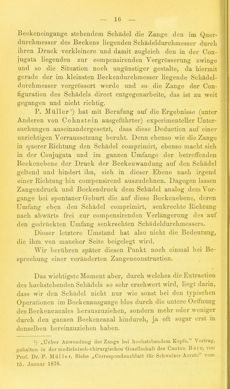 Beekeneingange stehendem Schädel die Zange den im Quer- durclimesser des Beckens liegenden Schädeldurchmesser durch ihren Druck verkleinere und damit zugleich den in der Con- jugata liegenden zur compensirenden Vergrösserung zwinge und so die Situation noch ungünstiger gestalte, da hiermit gerade der im kleinsten Beckendurchmesser liegende Schädel- durchmesser vergrössert werde und so die Zange der Con- figuration des Schädels direct entgegenarbeite, das ist zu weit gegangen und nicht richtig, P. Müller1) hat mit Berufung auf die Ergebnisse (unter Anderen von Cohnstein ausgeführter) experimenteller Unter- suchungen auseinandergesetzt, dass diese Deduction auf einer unrichtigen Vorraussetzung beruht. Denn ebenso wie die Zange in querer Richtung den Schädel comprimirt, ebenso macht sich in der Conjugata und im ganzen Umfange der betreffenden Beckenebene der Druck der Beckenwandung auf den Schädel geltend und hindert ihn, sich in dieser Ebene nach irgend einer Richtung hin compensirend auszudehnen. Dagegen lassen Zangendruck und Beckendruck dem Schädel analog dem Vor- gänge bei spontaner Geburt die auf diese Beckenebene, deren Umfang eben den Schädel comprimirt, senkrechte Richtung nach abwärts frei zur compensirenden Verlängerung des auf den gedrückten Umfang senkrechten Schädeldurchmessers. Dieser letztere Umstand hat also nicht die Bedeutung, die ihm von mancher Seite beigelegt wird. Wir berühren später diesen Punkt noch einmal bei Be- sprechung einer veränderten Zangenconstruction. Das wichtigste Moment aber, durch welches die Extraction des hochstehenden Schädels so sehr erschwert wird, liegt darin, dass wir den Schädel nicht nur wie sonst bei den typischen Operationen im Beckenausgange blos durch die untere OeÖnung des Beckencanales herauszuziehen, sondern mehr oder weniger durch den ganzen Beckencanal hindurch, ja oft sogar erst in denselben hereinzuziehen haben. q „Lieber Anwendung’ der Zange bei hochstehendem Kopte.” Vortrag, gehalten in der medicinisch-chirurgischen Gesellschaft des Canton Bern, von Prof. Dr. P. Müller. Siehe „Correspondenzblatt für Schweizer Aerzte” vom 15. Januar 1876.