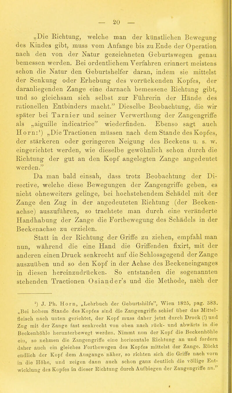 „Die Richtung, welche man der künstlichen Bewegung des Kindes gibt, muss vom Anfänge bis zu Ende der Operation nach den von der Natur gezeichneten Geburtswegen genau bemessen werden. Bei ordentlichem Verfahren erinnert meistens schon die Natur den Geburtshelfer daran, indem sie mittelst der Senkung oder Erhebung des vorrückenden Kopfes, der daranliegenden Zange eine darnach bemessene Richtung gibt, und so gleichsam sich selbst zur Führerin der Hände des rationellen Entbinders macht.” Dieselbe Beobachtung, die wir später bei Tarnier und seiner Verwerthung der Zangengriffe als „aiguille indicatrice” wiederfinden. Ebenso sagt auch Horn:1) „Die Tractionen müssen nach dem Stande des Kopfes, der stärkeren oder geringeren Neigung des Beckens u. s. w. eingerichtet werden, wie dieselbe gewöhnlich schon durch die Richtung der gut an den Kopf angelegten Zange angedeutet werden.” Da man bald einsah, dass trotz Beobachtung der Di- rective, welche diese Bewegungen der Zangengriffe geben, es nicht ohneweiters gelinge, bei hochstehendem Schädel mit der Zange den Zug in der angedeuteten Richtung (der Becken- achse) auszuführen, so trachtete man durch eine veränderte Handhabung der Zange die Fortbewegung des Schädels in der Beckenachse zu erzielen. Statt in der Richtung der Griffe zu ziehen, empfahl man nun, während die eine Hand die Griffenden fixirt, mit der anderen einen Druck senkrecht auf die Schlossgegend der Zange auszuüben und so den Kopf in der Achse des Beckeneinganges in diesen hereinzudrücken. So entstanden die sogenannten stehenden Tractionen Osiander’s und die Methode, nach der *) J. Pli. Horn, „Lehrbuch der Geburtshilfe”, Wien 1825, pag. 383. „Bei hohem Stande des Kopfes sind die Zangengriffe schief über das Mittel- fleisch nach unten gerichtet, der Kopf muss daher jetzt durch Druck (!) und Zug mit der Zange fast senkrecht von oben nach rück- und abwärts in die Beckenhöhle herunterbewegt werden. Nimmt nun der Kopf die Beckenhöhle ein, so nehmen die Zangengriffe eine horizontale Richtung an und fordern daher auch ein gleiches Fortbewegen des Kopfes mittelst der Zange. Rückt endlich der Kopf dem Ausgange näher, so richten sich die Griffe nach vorn in die Höhe, und zeigen dann auch schon ganz deutlich die völlige Ent- wicklung des Kopfes in dieser Richtung durch Aufbiegen der Zangengriffe an.”