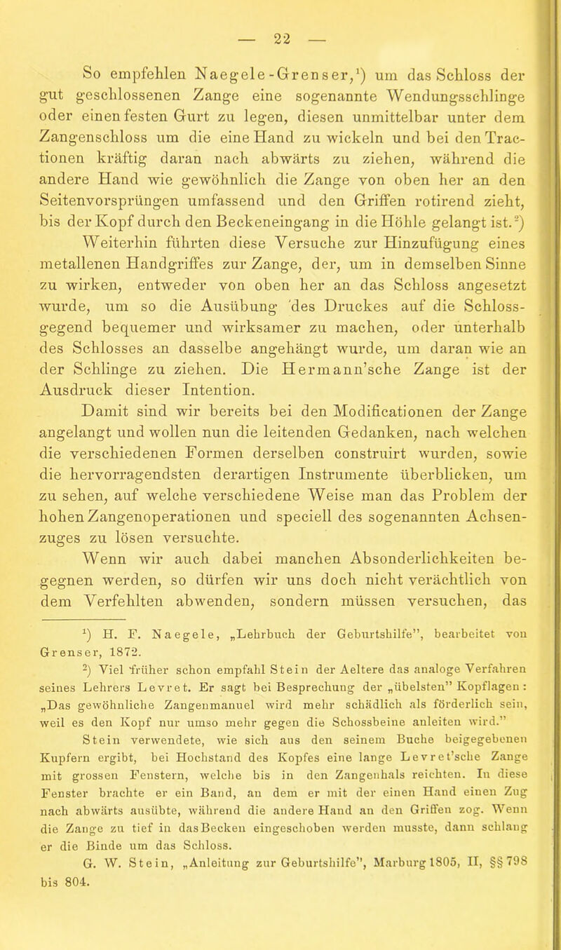 So empfehlen Naegele-Grenser,1) um das Schloss der gut geschlossenen Zange eine sogenannte Wendungsschlinge oder einen festen Gurt zu legen, diesen unmittelbar unter dem Zangenschloss um die eine Hand zu wickeln und bei den Trac- tionen kräftig daran nach abwärts zu ziehen, während die andere Hand wie gewöhnlich die Zange von oben her an den Seitenvorsprüngen umfassend und den Griffen rotirend zieht, bis der Kopf durch den Beckeneingang in die Höhle gelangt ist.2) Weiterhin führten diese Versuche zur Hinzufügung eines metallenen Handgriffes zur Zange, der, um in demselben Sinne zu wirken, entweder von oben her an das Schloss angesetzt wurde, um so die Ausübung des Druckes auf die Schloss- gegend bequemer und wirksamer zu machen, oder unterhalb des Schlosses an dasselbe angehängt wurde, um daran wie an der Schlinge zu ziehen. Die Herrnann’sche Zange ist der Ausdruck dieser Intention. Damit sind wir bereits bei den Modificationen der Zange angelangt und wollen nun die leitenden Gedanken, nach welchen die verschiedenen Formen derselben construirt wurden, sowie die hervorragendsten derartigen Instrumente überblicken, um zu sehen, auf welche verschiedene Weise man das Problem der hohen Zangenoperationen und speciell des sogenannten Achsen- zuges zu lösen versuchte. Wenn wir auch dabei manchen Absonderlichkeiten be- gegnen werden, so dürfen wir uns doch nicht verächtlich von dem Verfehlten abwenden, sondern müssen versuchen, das *) H. F. Naegele, „Lehrbuch der Geburtshilfe”, bearbeitet von Grenser, 1872. 2) Viel früher schon empfahl Stein der Aeltere das analoge Verfahren seines Lehrers Levret. Er sagt bei Besprechung der „übelsten” Kopflagen : „Das gewöhnliche Zangenmanuel wird mehr schädlich als förderlich sein, weil es den Kopf nur umso mehr gegen die Schossbeine auleiten wird.” Stein verwendete, wie sich aus den seinem Buche beigegebenen Kupfern ergibt, bei Hochstand des Kopfes eine lange Levret’sehe Zange mit grossen Fenstern, welche bis in den Zangenhals reichten. In diese Fenster brachte er ein Band, an dem er mit der einen Hand einen Zug nach abwärts ausübte, während die andere Hand an den Griffen zog. Wenn die Zange zu tief in das Becken eingeschoben werden musste, dann schlang er die Binde um das Schloss. G. W. Stein, „Anleitung zur Geburtshilfe”, Marburg 1805, II, §§798 bis 804.