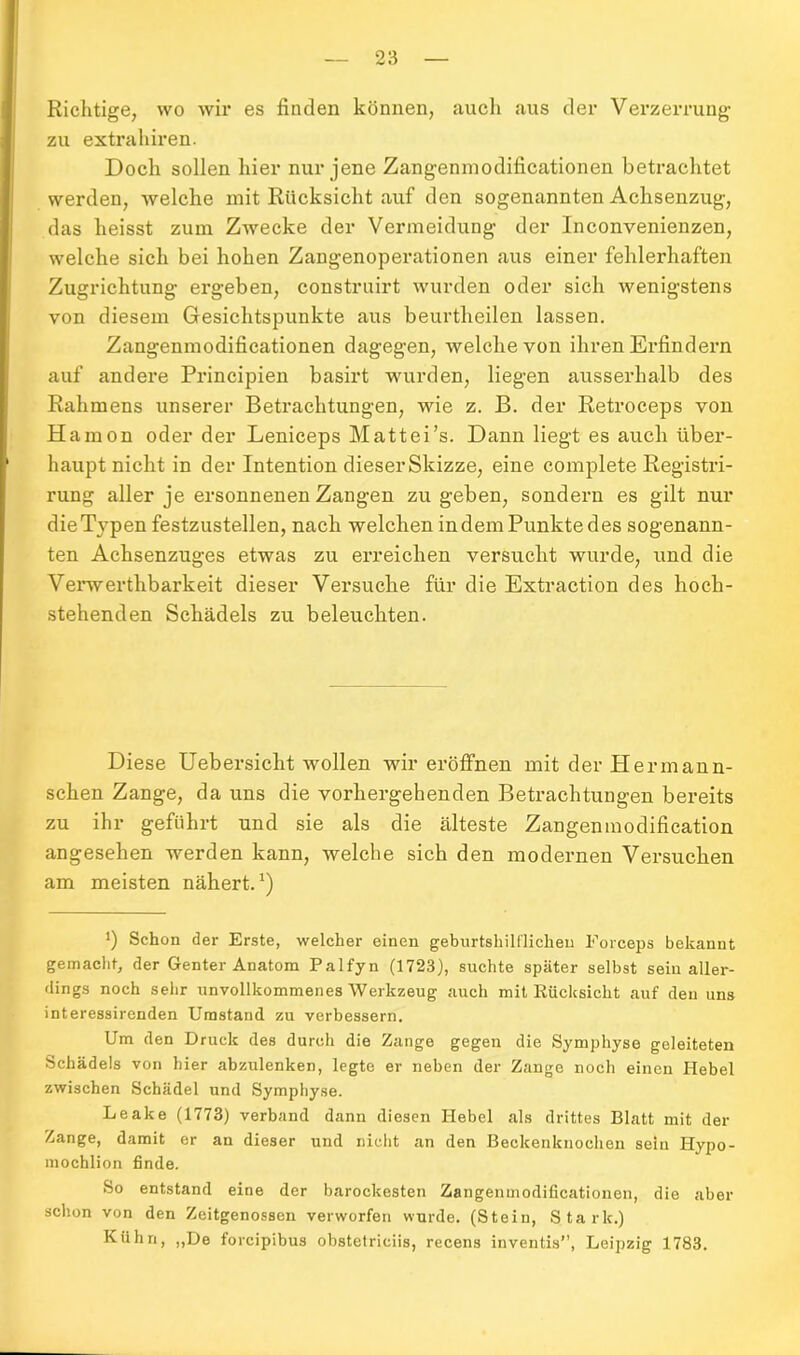 Richtige, wo wir es finden können, auch aus der Verzerrung zu extrahiren. Doch sollen hier nur jene Zangenmodificationen betrachtet werden, welche mit Rücksicht auf den sogenannten Achsenzug, das heisst zum Zwecke der Vermeidung der Inconvenienzen, welche sich bei hohen Zangenoperationen aus einer fehlerhaften Zugrichtung ergeben, construirt wurden oder sich wenigstens von diesem Gesichtspunkte aus beurtheilen lassen. Zangenmodificationen dagegen, welche von ihren Erfindern auf andere Principien basirt wurden, liegen ausserhalb des Rahmens unserer Betrachtungen, wie z. B. der Retroceps von Hamon oder der Leniceps Mattei’s. Dann liegt es auch über- haupt nicht in der Intention dieser Skizze, eine complete Registri- rung aller je ersonnenen Zangen zu geben, sondern es gilt nur die Typen festzustellen, nach welchen indem Punkte des sogenann- ten Achsenzuges etwas zu erreichen versucht wurde, und die Verwerthbarkeit dieser Versuche für die Extraction des hoch- stehenden Schädels zu beleuchten. Diese Uebersicht wollen wireröffnen mit der Hermann- schen Zange, da uns die vorhergehenden Betrachtungen bereits zu ihr geführt und sie als die älteste Zangenmodification angesehen werden kann, welche sich den modernen Versuchen am meisten nähert.1) 0 Schon der Erste, welcher einen geburtshilflichen Forceps bekannt gemacht, der Genter Anatom Palfyn (1723), suchte später selbst sein aller- dings noch sehr unvollkommenes Werkzeug auch mit Rücksicht auf den uns interessirenden Umstand zu verbessern. Um den Druck des durch die Zange gegen die Symphyse geleiteten Schädels von hier abzulenken, legte er neben der Zange noch einen Hebel zwischen Schädel und Symphyse. Leake (1773) verband dann diesen Hebel als drittes Blatt mit der Zange, damit er an dieser und nicht an den Beckenknochen sein Hypo- mochlion finde. So entstand eine der barockesten Zangenmodificationen, die aber schon von den Zeitgenossen verworfen wurde. (Stein, Stark.) Kühn, „De foreipibus obstetriciis, recens inventis”, Leipzig 1783.