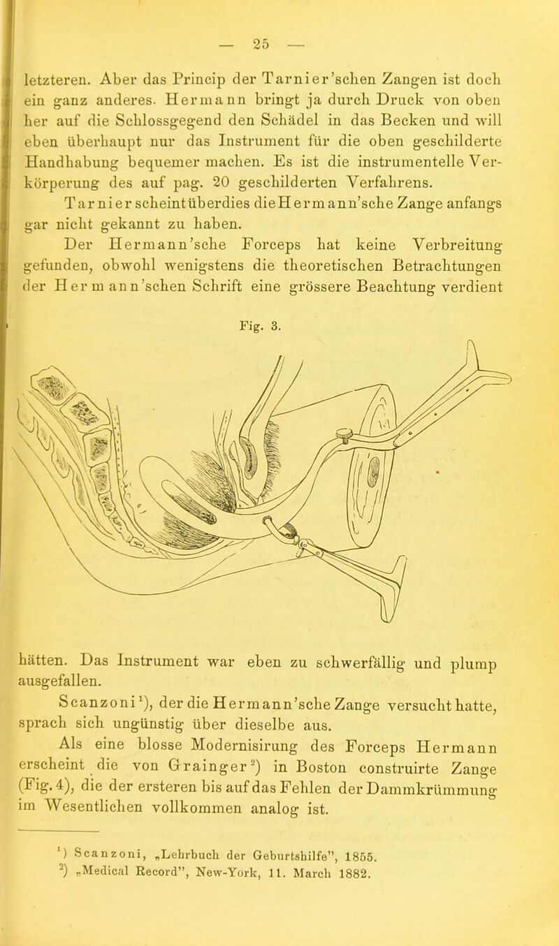 letzteren. Aber das Princip der Tarnier’schen Zangen ist doch ein ganz anderes. Hermann bringt ja durch Druck von oben her auf die Schlossgegend den Schädel in das Becken und will eben überhaupt nur das Instrument für die oben geschilderte Handhabung bequemer machen. Es ist die instrumenteile Ver- körperung des auf pag. 20 geschilderten Verfahrens. Tarnier scheintüberdies dieHermann’sche Zange anfangs gar nicht gekannt zu haben. Der Hermann’sche Forceps hat keine Verbreitung gefunden, obwohl wenigstens die theoretischen Betrachtungen der H er m an n 'sehen Schrift eine grössere Beachtung verdient Fig. 3. hätten. Das Instrument war eben zu schwerfällig und plump ausgefallen. Scanzoni1), der die Hermann’sche Zange versucht hatte, sprach sich ungünstig über dieselbe aus. Als eine blosse Modernisirung des Forceps Hermann erscheint die von Grainger2) in Boston construirte Zange (I ig. 4), die der ersteren bis auf das Fehlen der Dammkrümmung im Wesentlichen vollkommen analog ist. ‘) Scanzoni, „Lehrbuch der Geburtshilfe”, 1855. 2) „Medical Record”, New-York, 11. March 1882.