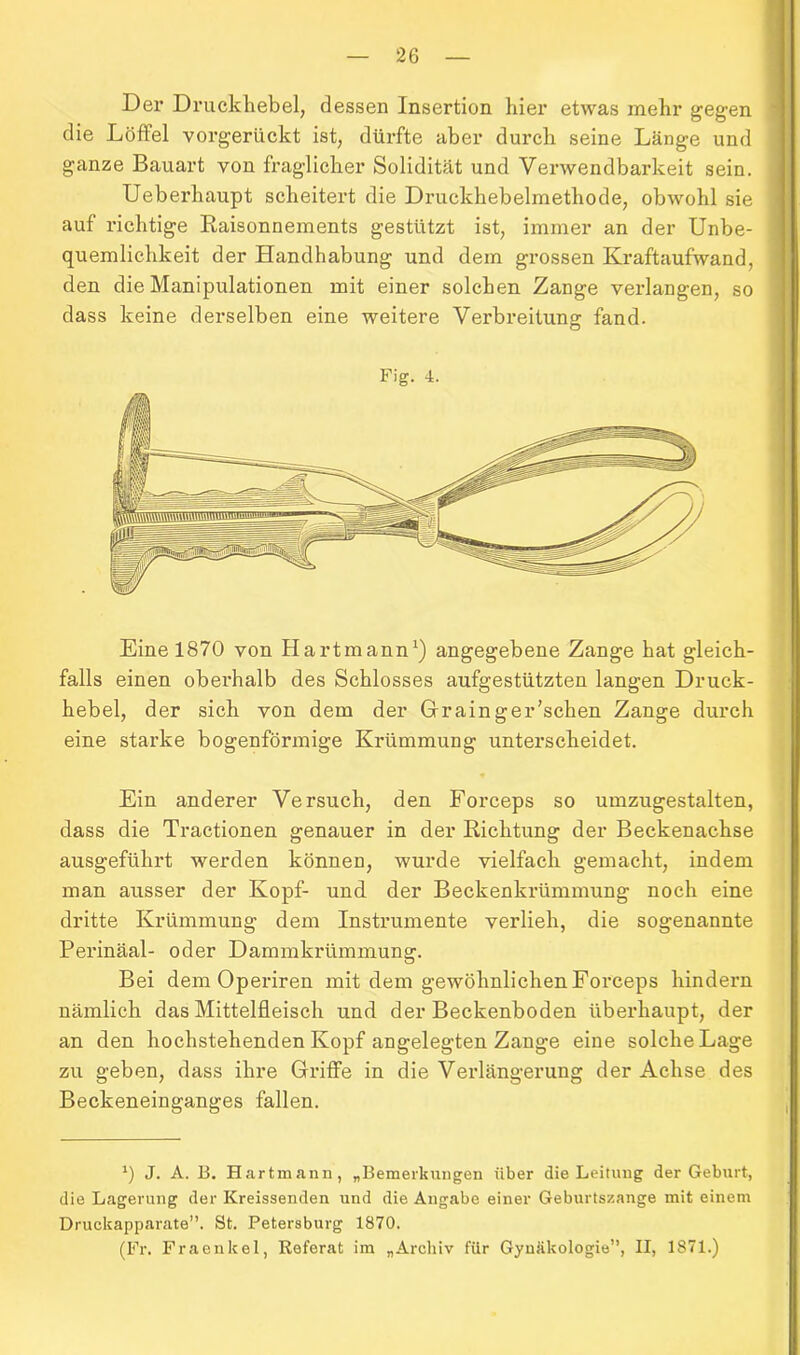 Der Druckhebel, dessen Insertion hier etwas mehr gegen die Löffel vorgerückt ist, dürfte aber durch seine Länge und ganze Bauart von fraglicher Solidität und Verwendbarkeit sein. Ueberhaupt scheitert die Druckhebelmethode, obwohl sie auf richtige Raisonnements gestützt ist, immer an der Unbe- quemlichkeit der Handhabung und dem grossen Kraftaufwand, den die Manipulationen mit einer solchen Zange verlangen, so dass keine derselben eine weitere Verbreitung: fand. O Fig. 4. Eine 1870 von Hartmann1) angegebene Zange hat gleich- falls einen oberhalb des Schlosses aufgestützten langen Druck- hebel, der sich von dem der Grainger’schen Zange durch eine starke bogenförmige Krümmung unterscheidet. Ein anderer Versuch, den Forceps so umzugestalten, dass die Tractionen genauer in der Richtung der Beckenachse ausgeführt werden können, wurde vielfach gemacht, indem man ausser der Kopf- und der Beckenkrümmung noch eine dritte Krümmung dem Instrumente verlieh, die sogenannte Perinäal- oder Dammkrümmung. Bei dem Operiren mit dem gewöhnlichen Forceps hindern nämlich das Mittelfleisch und der Beckenboden überhaupt, der an den hochstehenden Kopf angelegten Zange eine solche Lage zu geben, dass ihre Griffe in die Verlängerung der Achse des Beckeneinganges fallen. *) J. A. B. Hartmann, „Bemerkungen über die Leitung der Geburt, die Lagerung der Kreissenden und die Angabe einer Geburtszange mit einem Druckapparate”. St. Petersburg 1870. (Fr. Fraenkel, Referat im „Archiv für Gynäkologie”, II, 1871.)