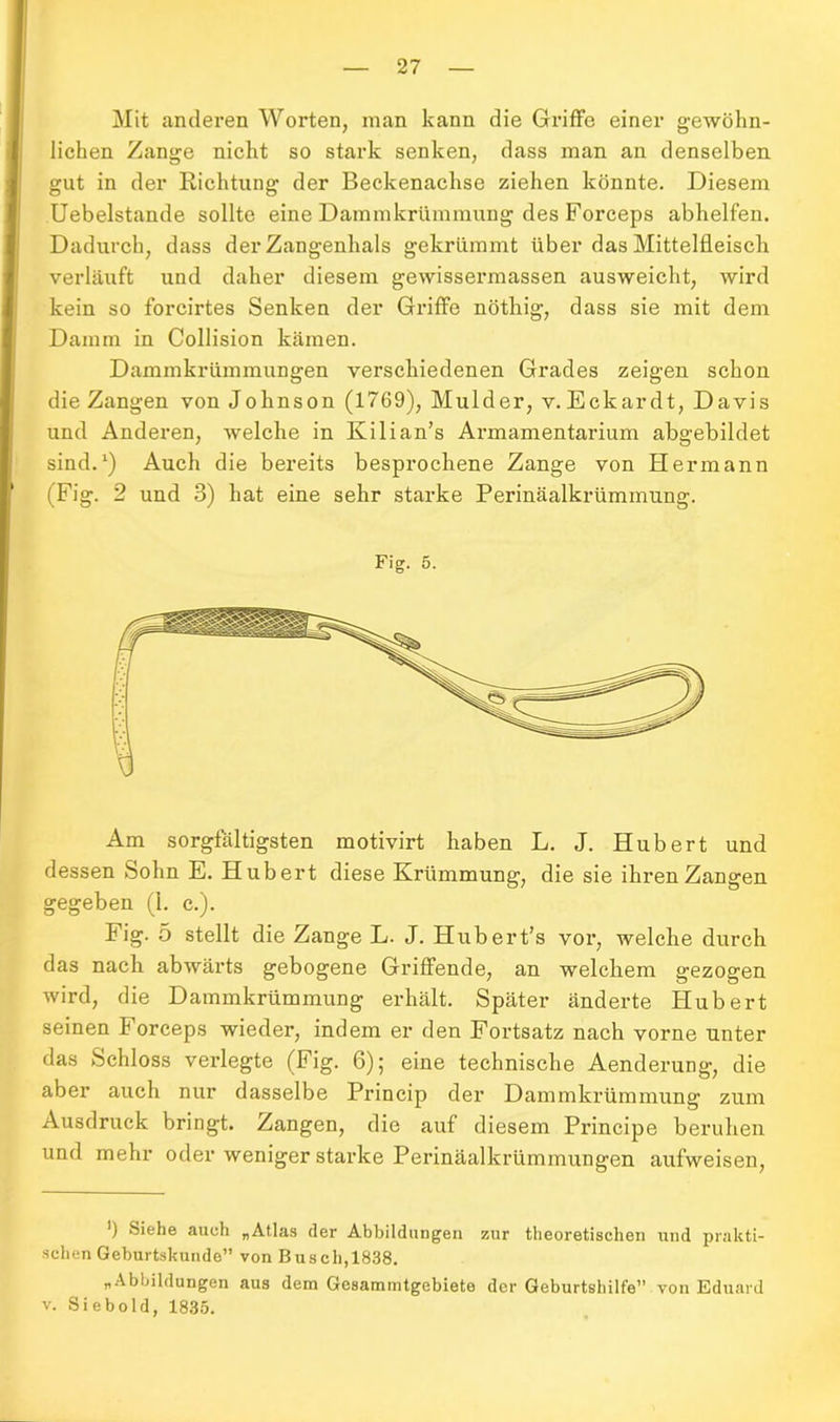 Mit anderen Worten, inan kann die Griffe einer gewöhn- lichen Zange nicht so stark senken, dass man an denselben gut in der Richtung der Beckenachse ziehen könnte. Diesem Uebelstande sollte eine Dammkrümmung des Forceps abhelfen. Dadurch, dass der Zangenhals gekrümmt über das Mittelfleisch, verläuft und daher diesem gewissermassen ausweicht, wird kein so forcirtes Senken der Griffe nöthig, dass sie mit dem Damm in Collision kämen. Dammkrümmungen verschiedenen Grades zeigen schon die Zangen von Johnson (1769), Mulder, v. Eckardt, Davis und Anderen, welche in Kilian’s Armamentarium abgebildet sind.1) Auch die bereits besprochene Zange von Hermann (Fig. 2 und 3) hat eine sehr starke Perinäalkrümmung. Fig. 5. Am sorgfältigsten motivirt haben L. J. Hubert und dessen Sohn E. Hubert diese Krümmung, die sie ihren Zangen gegeben (1. c.). Fig. 5 stellt die Zange L. J. Hubert’s vor, welche durch das nach abwärts gebogene Griffende, an welchem gezogen wird, die Dammkrümmung erhält. Später änderte Hubert seinen Forceps wieder, indem er den Fortsatz nach vorne unter das Schloss verlegte (Fig. 6); eine technische Aenderung, die aber auch nur dasselbe Princip der Dammkrümmung zum Ausdruck bringt. Zangen, die auf diesem Principe beruhen und mehr oder weniger starke Perinäalkrümmungen aufweisen, ’) Siehe auch „Atlas der Abbildungen zur theoretischen und prakti- schen Geburtskunde” von Busch,1838. „Abbildungen aus dem Gesammtgebiete der Geburtshilfe” von Eduard v. Siebold, 1835.