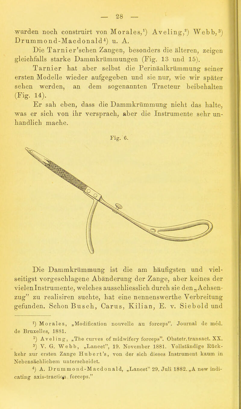 wurden noch construirt von Morales,1) Aveling,2) Webb,3) Drummond-Macdonald4) u. A. Die T arni er'sehen Zangen, besonders die älteren, zeigen gleichfalls starke Dammkrümmungen (Fig. 13 und 15). Tarnier hat aber selbst die Perinäalkrümmung seiner ersten Modelle wieder aufgegeben und sie nur, wie wir später sehen werden, an dem sogenannten Tracteur beibehalten (Fig. 14). Er sah eben, dass die Dammkrümmung nicht das halte, was er sich von ihr versprach, aber die Instrumente sehr un- handlich mache. Fig. 6. Die Dammkrümmung ist die am häufigsten und viel- seitigst vorgeschlagene Abändei'ung der Zange, aber keines der vielen Instrumente, welches ausschliesslich durch sie den „Achsen- zug” zu realisiren suchte, hat eine nennenswerthe Verbreitung gefunden. Schon Busch, Carus, Kilian, E. v. Siebold und *) Morales, „Modification nouvelle au forceps”. Journal de med. de Bruxelles, 1881. 2) Aveling, „The curves of midwifery forceps”. Obstetr.transact. XX. 3) V. G. Webb, „Lancet”, 19. November 1881. Vollständige Rück- kehr zur ersten Zange Hubert’s, von der sich dieses Instrument kaum in Nebensächlichem unterscheidet. 4) A. Drummoud-Macdonald, „Lancet” 29. Juli 1882. „A new indi- cating axis-tracticyi forceps.”