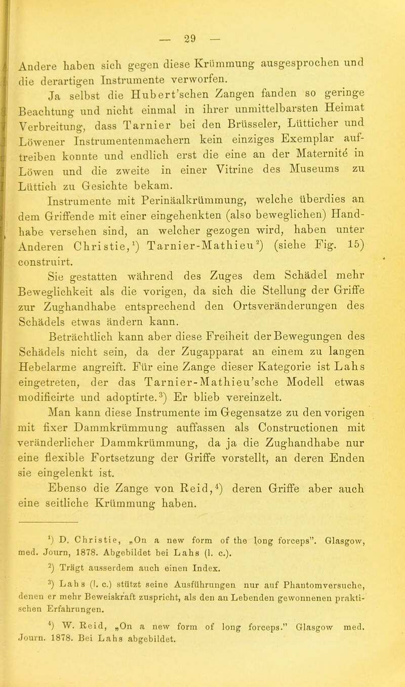 Andere haben sich gegen diese Krümmung ausgesprochen und die derartigen Instrumente verworfen. Ja selbst die Hubert’schen Zangen fanden so geringe Beachtung uud nicht einmal in ihrer unmittelbarsten Heimat Verbreitung, dass Tarnier bei den Brüsseler, Lüttichei und Löwener Instrumentenmachern kein einziges Exemplar auf- treiben konnte und endlich erst die eine an der Maternite in Löwen und die zweite in einer Vitrine des Museums zu Lüttich zu Gesichte bekam. Instrumente mit Perinäalkrümmung, welche überdies an dem Griffende mit einer eingehenkten (also beweglichen) Hand- habe versehen sind, an welcher gezogen wird, haben unter Anderen Christie,1) Tarnier-Matkieu2) (siehe Fig. 15) construirt. Sie gestatten während des Zuges dem Schädel mehr Beweglichkeit als die vorigen, da sich die Stellung der Griffe zur Zughandhabe entsprechend den Ortsveränderungen des Schädels etwas ändern kann. Beträchtlich kann aber diese Freiheit der Bewegungen des Schädels nicht sein, da der Zugapparat an einem zu langen Hebelarme angreift. Für eine Zange dieser Kategorie ist Lahs eingetreten, der das Tarnier-Mathieu’sche Modell etwas modificirte und adoptirte.3 4) Er blieb vereinzelt. Man kann diese Instrumente im Gegensätze zu den vorigen mit fixer Dammkrümmung auffassen als Constructionen mit veränderlicher Dammkrümmung, da ja die Zughandhabe nur eine flexible Fortsetzung der Griffe vorstellt, an deren Enden sie eingelenkt ist. Ebenso die Zange von Reid,1) deren Griffe aber auch eine seitliche Krümmung haben. *) D. Christie, „On a new form of the long forceps”. Glasgow, med. Journ, 1878. Abgebildet bei Lahs (1. c.). 2) Trägt ausserdem auch einen Index. 3) Lahs (I. c.) stützt seine Ausführungen nur auf Phantom versuche, denen er mehr Beweiskraft zuspricht, als den au Lebenden gewonnenen prakti- schen Erfahrungen. 4) W. Reid, „On a new form of long forceps.” Glasgow med. Journ. 1878. Bei Lahs abgebildet.