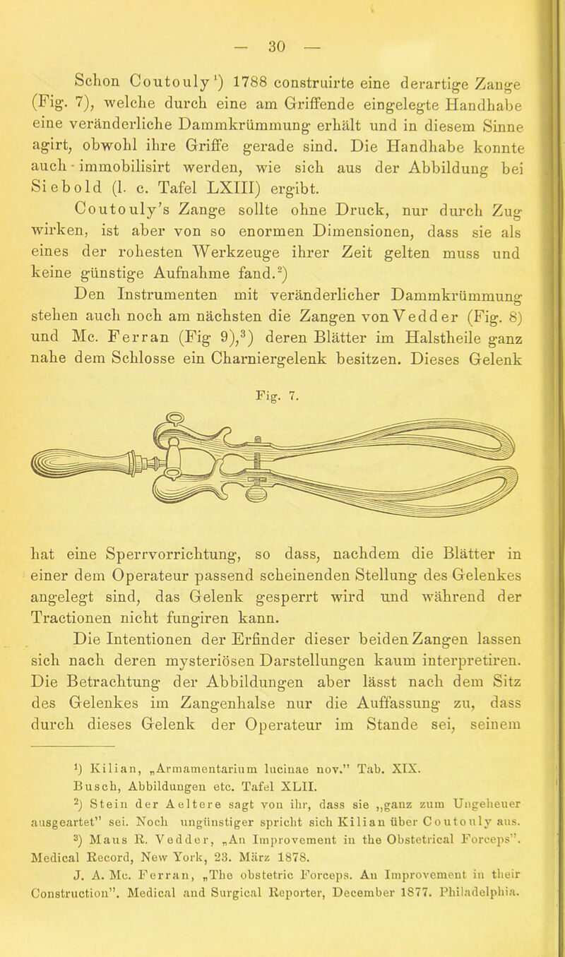 Schon Coutouly1) 1788 construirte eine derartige Zange (Fig. 7), welche durch eine am Griffende eingelegte Handhabe eine veränderliche Dammkrümmung erhält und in diesem Sinne agirt, obwohl ihre Griffe gerade sind. Die Handhabe konnte auch ■ immobilisirt werden, wie sich aus der Abbildung bei Sieb old (1. c. Tafel LXIII) ergibt. Coutouly’s Zange sollte ohne Druck, nur durch Zug wirken, ist aber von so enormen Dimensionen, dass sie als eines der rohesten Werkzeuge ihrer Zeit gelten muss und keine günstige Aufnahme fand.2) Den Instrumenten mit veränderlicher Dammkrümmung stehen auch noch am nächsten die Zangen vonVedder (Fig. 8) und Mc. Ferran (Fig 9),3) deren Blätter im Halstlieile ganz nahe dem Schlosse ein Charniergelenk besitzen. Dieses Gelenk Fig. 7. hat eine Sperrvorrichtung, so dass, nachdem die Blätter in einer dem Operateur passend scheinenden Stellung des Gelenkes angelegt sind, das Gelenk gesperrt wird und während der Tractionen nicht fungiren kann. Die Intentionen der Erfinder dieser beiden Zangen lassen sich nach deren mysteriösen Darstellungen kaum interpretiren. Die Betrachtung der Abbildungen aber lässt nach dem Sitz des Gelenkes im Zangenhalse nur die Auffassung zu, dass durch dieses Gelenk der Operateur im Stande sei, seinem 0 Kilian, „Armamentarium lucinae nov.” Tab. XIX. Busch, Abbildungen etc. Tafel XLII. 2) Stein der Aeltere sagt von ihr, dass sie ,,ganz zum Ungeheuer ausgeartet” sei. Koch ungünstiger spricht sich Kilian über Coutouly aus. 3) Maus R. Vedder, „An Improvement in the Obstetrical Forceps”. Medical Record, New York, 23. März 187S. J. A. Mc. Ferrari, „The obstetric Forceps. Au Improvement in their Construction”. Medical and Surgical Reporter, December 1877. Philadelphia.