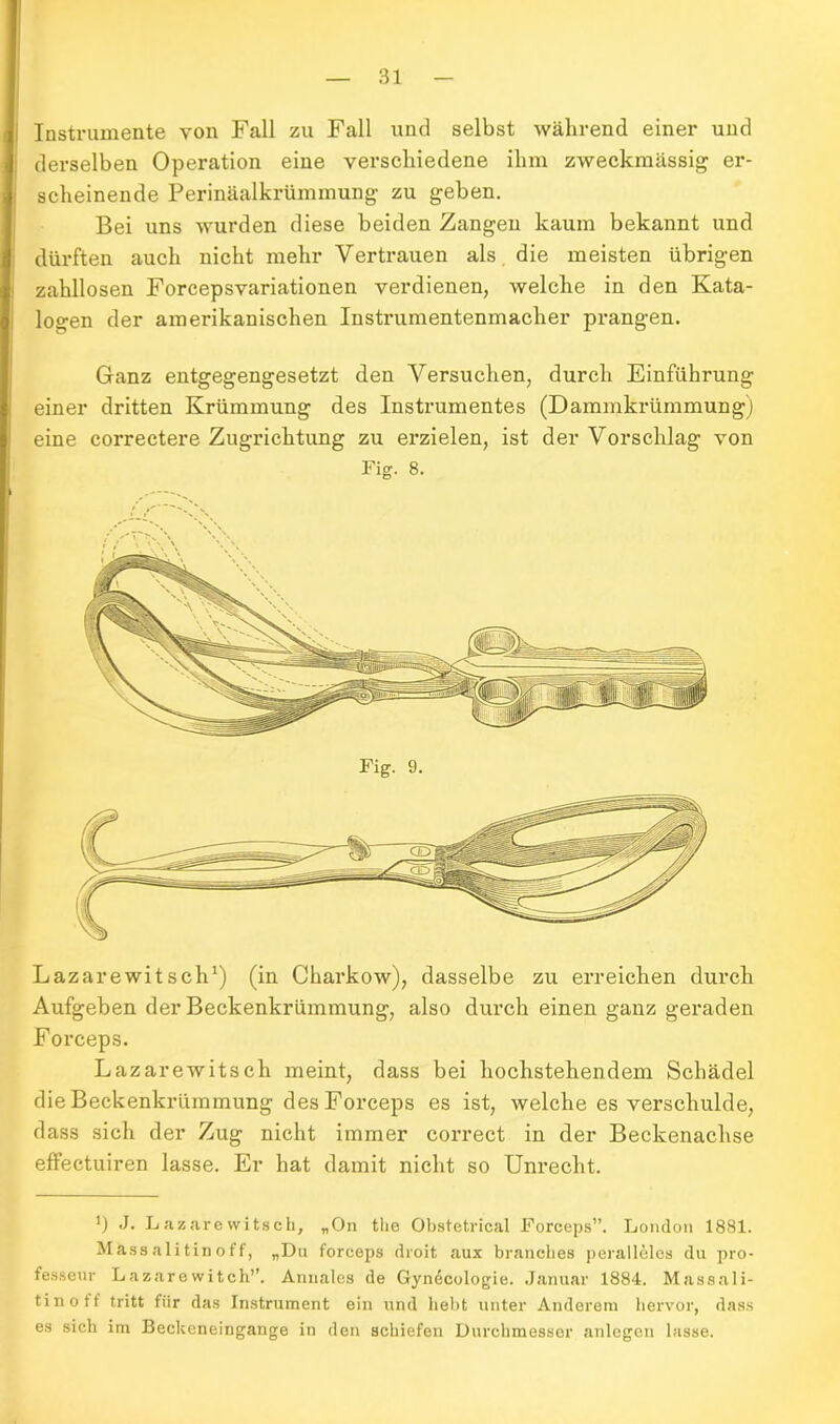 i Instrumente von Fall zu Fall und selbst während einer und : derselben Operation eine verschiedene ihm zweckmässig er- scheinende Perinäalkrümmung zu geben. Bei uns wurden diese beiden Zangen kaum bekannt und dürften auch nicht mehr Vertrauen als die meisten übrigen zahllosen Forcepsvariationen verdienen, welche in den Kata- logen der amerikanischen Instrumentenmacher prangen. Ganz entgegengesetzt den Versuchen, durch Einführung einer dritten Krümmung des Instrumentes (Dammkrümmung) eine correctere Zugrichtung zu erzielen, ist der Vorschlag von Fig. 8. Lazarewitsch1) (in Charkow), dasselbe zu erreichen durch Aufgeben der Beckenkrümmung, also durch einen ganz geraden Forceps. Lazarewitsch meint, dass bei hochstehendem Schädel die Beckenkrümmung des Forceps es ist, welche es verschulde, dass sich der Zug nicht immer correct in der Beckenachse effectuiren lasse. Er hat damit nicht so Unrecht. *) J. Lazarewitsch, „On the Obstetrical Forceps”. London 1881. Mässalitinoff, „Da forceps droit aux branelies peralleles du pro- fesseur Lazarewitch”. Anuales de Gyn^cologie. Januar 1884. Massali- tinoff tritt fiir das Instrument ein und hebt unter Anderem hervor, dass es sich im Beckeneingange in den schiefen Durchmesser anlegen lasse.