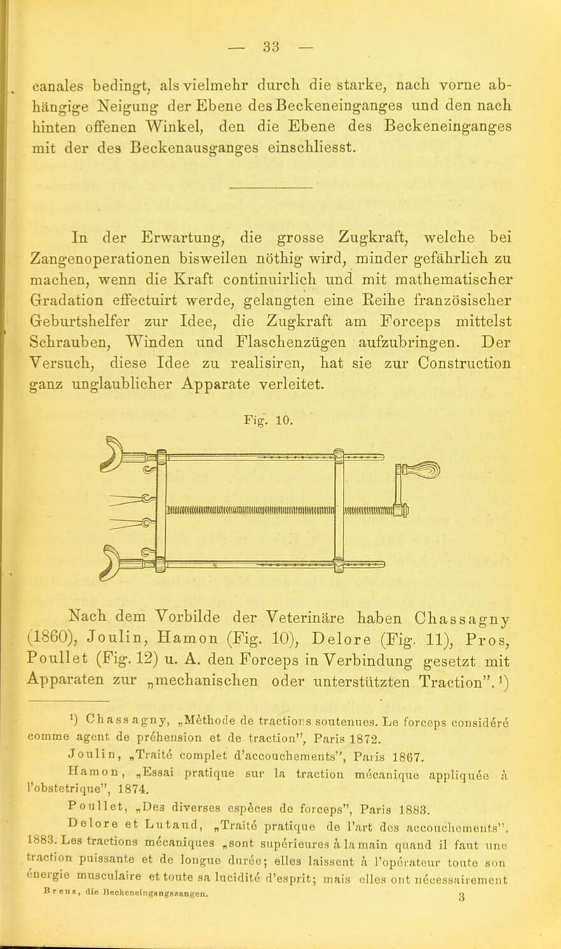 canales bedingt, als vielmehr durch die starke, nach vorne ab- hängige Neigung der Ebene des Beckeneinganges und den nach hinten offenen Winkel, den die Ebene des Beckeneinganges mit der des Beckenausganges einschliesst. In der Erwartung, die grosse Zugkraft, welche bei Zangenoperationen bisweilen nöthig wird, minder gefährlich zu machen, wenn die Kraft continuirlich und mit mathematischer Gradation effectuirt werde, gelangten eine Reihe französischer Geburtshelfer zur Idee, die Zugkraft am Forceps mittelst Schrauben, Winden und Flaschenzügen aufzubringen. Der Versuch, diese Idee zu realisiren, hat sie zur Construction ganz unglaublicher Apparate verleitet. Fig. 10. Nach dem Vorbilde der Veterinäre haben Chassagny (1860), Joulin, Hamon (Fig. 10), Delore (Fig. 11), Pros, Poullet (Fig. 12) u. A. den Forceps in Verbindung gesetzt mit Apparaten zur „mechanischen oder unterstützten Traction”.1) ') Chass agny, „Methode de tractions soutenues. Le forceps considörö comme agent de pr6hension et de traction”, Paris 1872. Joulin, „Traite complet d’accouchements”, Paiis 1867. ITamon, „Essai pratique sur la traction mecanique appliquee ;\ l’obstetrique”, 1874. Poullet, „Des diverses esp^ces de forceps”, Paris 1883. Delore et Lutaud, „Traite pratique de Part des accouchements”. 1883. Les tractions m^caniques „sont supdrieures i lamain quand il faut »ne traction puissante et de longue duree; eiles laissent ä Poperateur tonte son i.neigie musculaire et toute sa lucidite d’esprit; mais elles ont n<$oessairemcnt Breun, die BeckcneingAngRznngen. o