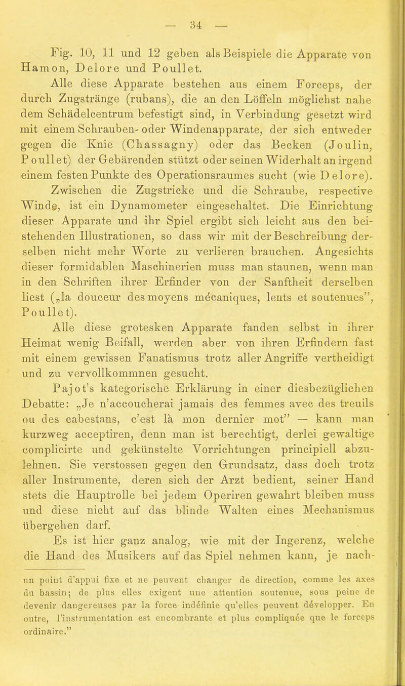 Fig. 10, 11 und 12 geben als Beispiele die Apparate von Hamon, Delore und Poullet. Alle diese Apparate bestellen aus einem Forceps, der durch Zugstränge (rubans), die an den Löffeln möglichst nahe dem Schädelcentrum befestigt sind, in Verbindung gesetzt wird mit einem Schrauben- oder Windenapparate, der sich entweder gegen die Knie (Chassagny) oder das Becken (Joulin, Poullet) der Gebärenden stützt oder seinen Widerhalt an irgend einem festen Punkte des Operationsraumes sucht (wie Delore). Zwischen die Zugstricke und die Schraube, respective Winde, ist ein Dynamometer eingeschaltet. Die Einrichtung dieser Apparate und ihr Spiel ergibt sich leicht aus den bei- stehenden Illustrationen, so dass wir mit der Beschreibung der- selben nicht mehr Worte zu verlieren brauchen. Angesichts dieser formidablen Maschinerien muss man staunen, wenn man in den Schriften ihrer Erfinder von der Sanftheit derselben liest („la douceur desmoyens mecaniques, lents et soutenues”, Poullet). Alle diese grotesken Apparate fanden selbst in ihrer Heimat wenig Beifall, werden aber von ihren Erfindern fast mit einem gewissen Fanatismus trotz aller Angriffe vertheidigt und zu vervollkommnen gesucht. Pajot’s kategorische Erklärung in einer diesbezüglichen Debatte: „Je n’accoucherai jamais des femmes avec des treuils ou des cabestans, c’est la mon dernier mot” — kann man kurzweg acceptiren, denn man ist berechtigt, derlei gewaltige complicirte und gekünstelte Vorrichtungen principiell abzu- lehnen. Sie verstossen gegen den Grundsatz, dass doch trotz aller Instrumente, deren sich der Arzt bedient, seiner Hand stets die Hauptrolle bei jedem Operiren gewahrt bleiben muss und diese nicht auf das blinde Walten eines Mechanismus übergehen darf. Es ist hier ganz analog, wie mit der Ingerenz, welche die Hand des Musikers auf das Spiel nehmen kann, je nach- un point d’apptii fixe et ne peuvent changer de direction, corame les axes du bassin; de plus elles exigent uue attention soutenue, sous peine de devenir dangereuses par la force indefinie qu’elles peuvent ddvelopper. En outre, rinstrumentation est. encombrante et plus compliquee qne le forceps ordinaire.”