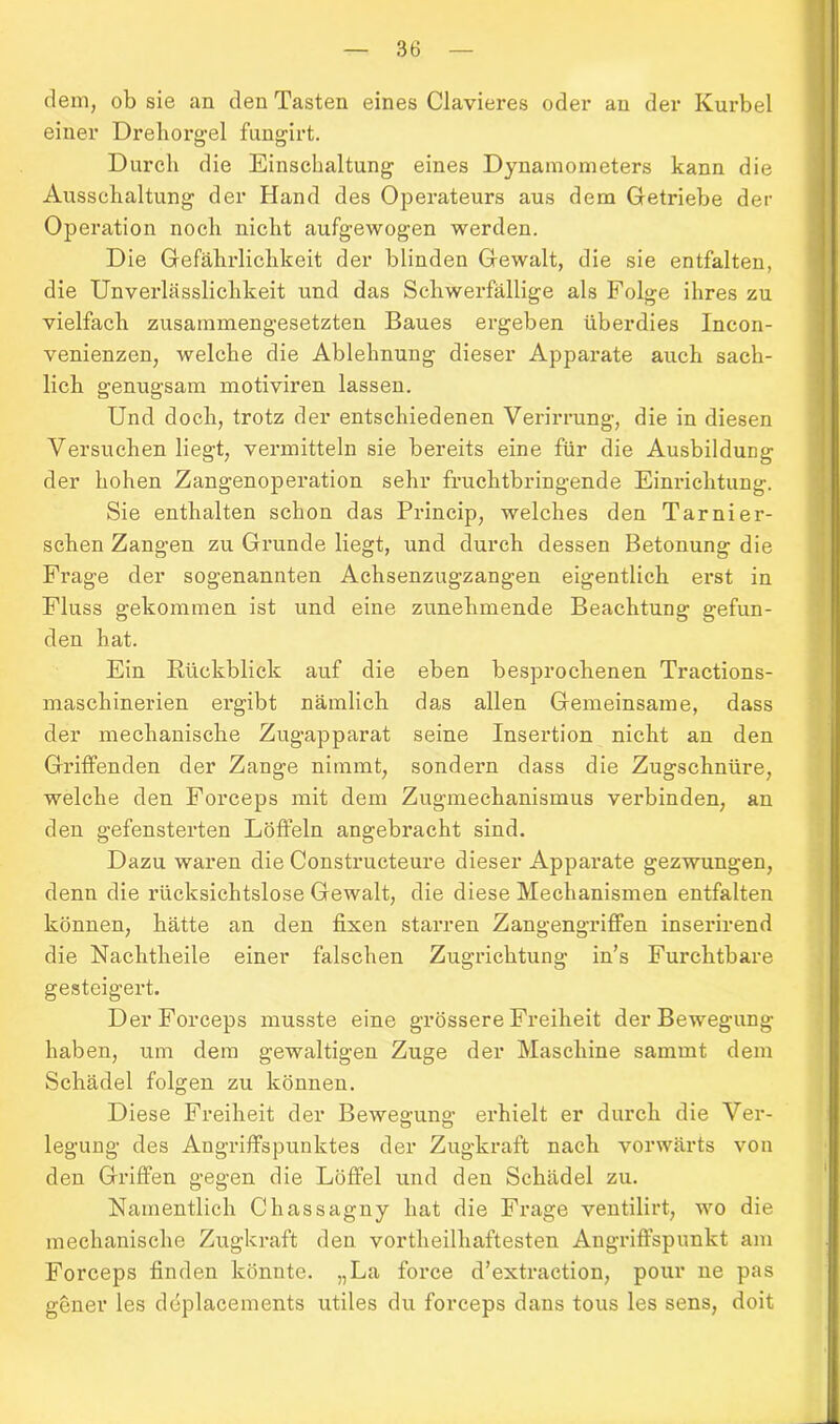 dem, ob sie an den Tasten eines Clavieres oder an der Kurbel einer Drehorgel fungirt. Durch die Einschaltung eines Dynamometers kann die Ausschaltung der Hand des Operateurs aus dem Getriebe der Operation noch nicht aufgewogen werden. Die Gefährlichkeit der blinden Gewalt, die sie entfalten, die Unverlässlichkeit und das Schwerfällige als Folge ihres zu vielfach zusammengesetzten Baues ergeben überdies Incon- venienzen, welche die Ablehnung dieser Apparate auch sach- lich genugsam motiviren lassen. Und doch, trotz der entschiedenen Verirrung, die in diesen Versuchen liegt, vermitteln sie bereits eine für die Ausbildung der hohen Zangenoperation sehr fruchtbringende Einrichtung. Sie enthalten schon das Princip, welches den Tarnier- sehen Zangen zu Grunde liegt, und durch dessen Betonung die Frage der sogenannten Achsenzugzangen eigentlich erst in Fluss gekommen ist und eine zunehmende Beachtung gefun- den hat. Ein Rückblick auf die eben besprochenen Tractions- maschinerien ergibt nämlich das allen Gemeinsame, dass der mechanische Zugapparat seine Insertion nicht an den Griffenden der Zange nimmt, sondern dass die Zugschnüre, welche den Forceps mit dem Zugmechanismus verbinden, an den gefensterten Löffeln angebracht sind. Dazu waren die Constructeure dieser Apparate gezwungen, denn die rücksichtslose Gewalt, die diese Mechanismen entfalten können, hätte an den fixen starren Zangengriffen inserirend die Nachtheile einer falschen Zugrichtung in’s Furchtbare gesteigert. Der Forceps musste eine grössere Freiheit der Bewegung haben, um dem gewaltigen Zuge der Maschine sammt dem Schädel folgen zu können. Diese Freiheit der Bewegung erhielt er durch die Ver- legung des Angriffspunktes der Zugkraft nach vorwärts von den Griffen gegen die Löffel und den Schädel zu. Namentlich Chassagny hat die Frage ventilirt, wo die mechanische Zugkraft den vortheilhaftesten Angriffspunkt am Forceps finden könnte. „La force d’extraction, pour ne pas gener les ddplacements utiles du forceps dans tous les sens, doit