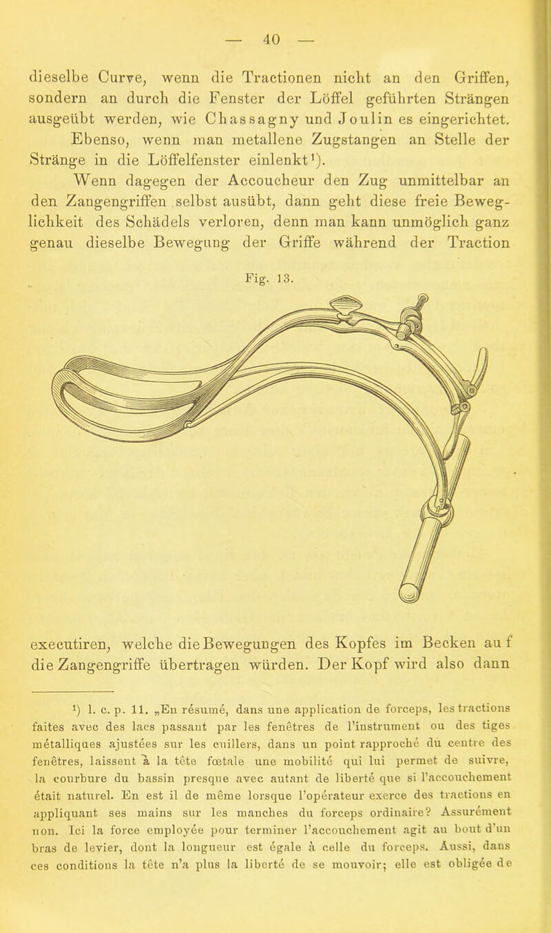 dieselbe Curve, wenn die Tractionen nicht an den Griffen, sondern an durch die Fenster der Löffel geführten Strängen ausgeübt werden, wie Chassagny und Joulin es eingerichtet. Ebenso, wenn man metallene Zugstangen an Stelle der Stränge in die Löffelfenster einlenkt'). Wenn dagegen der Accoucheur den Zug unmittelbar an den Zangengriffen selbst ausübt, dann geht diese freie Beweg- lichkeit des Schädels verloren, denn man kann unmöglich ganz genau dieselbe Bewegung der Griffe während der Traction Fig. 13. executiren, welche die Bewegungen des Kopfes im Becken auf die Zangengriffe übertragen würden. Der Kopf wird also dann J) 1. c. p. 11. „En resume, dans une appHcation de forceps, lestractions faites avee des lacs passant par les fenetres de l’instrument ou des tiges metalliques ajustees sur les cnillers, dans un point rapproche du centre des fenetres, laissent ~k la tete foetale une mobilite qui lui permet de suivre, la courbure du bassin presque avec autant de libertd que si l’accouchement 6ta.it naturel. En est il de meine lorsque l’operateur exerce des tractions en appliquant ses mains sur les manches du forceps ordinaire? Assurement non. Ici la force employee pour terminer l’accouchemeut agit au bout d’un bras de levier, dont la longueur est dgalo h celle du forceps. Aussi, dans ces eonditious la tete n’a plus la liberte de se mouvoir; eile est obligde de