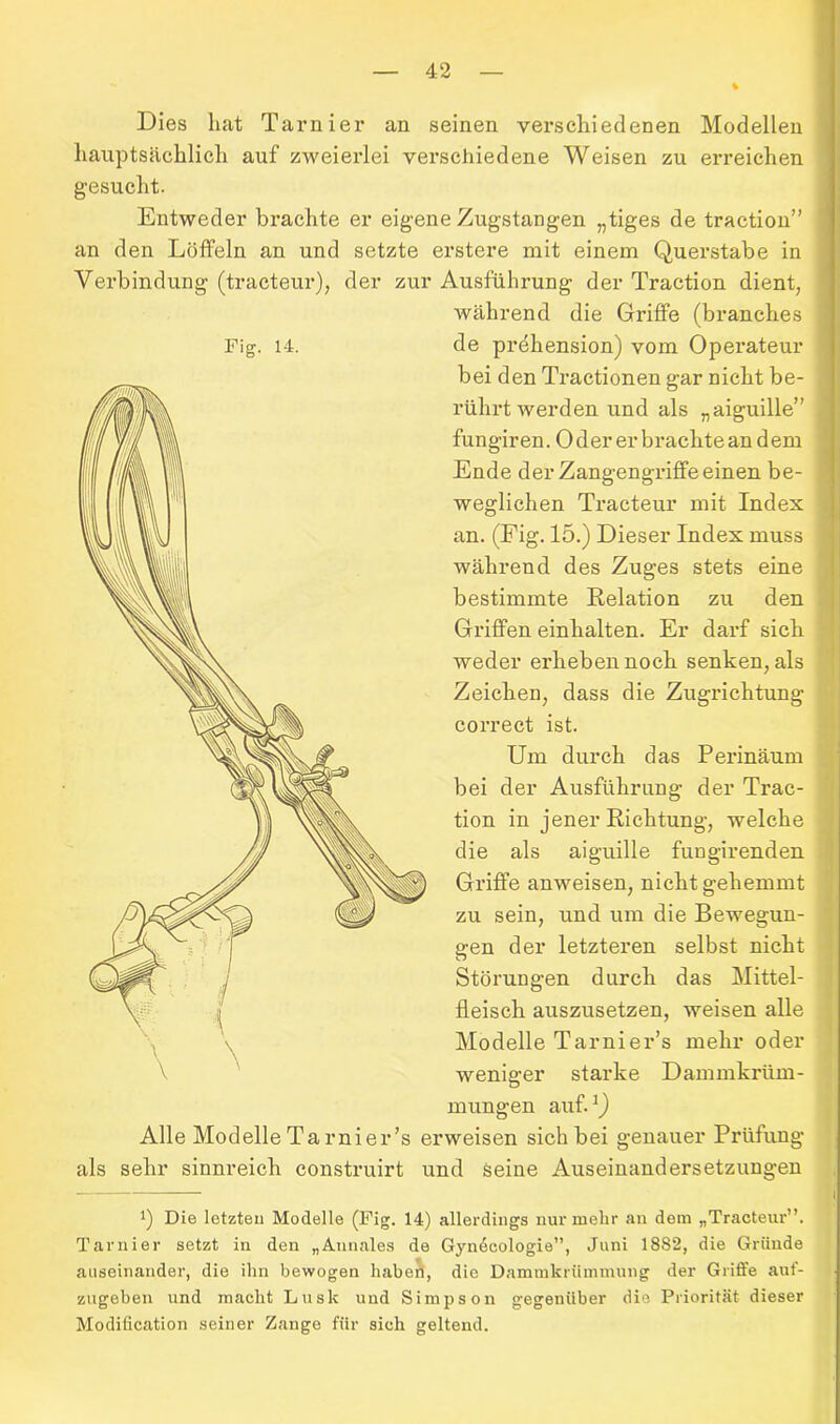 Dies hat Tarnier an seinen verschiedenen Modellen hauptsächlich auf zweierlei verschiedene Weisen zu ex-reichen gesucht. Entweder bi-achte er eigene Zugstangen „tiges de traction” an den Löffeln an und setzte erstere mit einem Querstabe in Verbindung (tracteui*), der zur Ausführung der Traction dient, während die Gi-iffe (branches Fig. 14. de prdhension) vom Opex-ateur bei den Ti-actionen gar nicht be- rührt werden und als „aiguille” fungiren. Oder erbrachte an dem Ende der Zangengi-iffeeinen be- weglichen Tracteur mit Index an. (Fig. 15.) Dieser Index muss während des Zuges stets eine bestimmte Relation zu den Griffen einhalten. Er dax-f sich weder ex-hebennoch senken, als Zeichen, dass die Zugi-ichtung correct ist. Um durch das Perinäum bei der Ausführung der Trac- tion in jener Richtung, welche die als aiguille fungirenden Griffe anweisen, nicht gehemmt zu sein, und um die Bewegun- gen der letzteren selbst nicht Störungen durch das Mittel- fleisch auszusetzen, weisen alle Modelle Tarnier’s mehr oder weniger stai-ke Dammkrüm- mungen auf.1) Alle Modelle Tarnier’s erweisen sich bei genauer Prüfung als sehr sinnreich construirt und Seine Auseinandersetzungen *) Die letzten Modelle (Fig. 14) allerdings nur mehr an dem „Tracteur”. Tarnier setzt in den „Annales de Gyn6cologie”, Juni 18S2, die Gründe auseinander, die ihn bewogen haben, die Dammkrümmung der Griffe auf- zugeben und macht Luslc und Simpson gegenüber die Priorität dieser Modification seiner Zange für sich geltend.